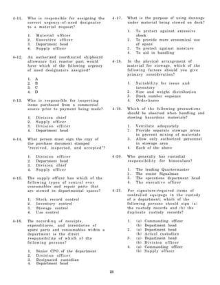 4-11.   Who is responsible for assigning the              4-17.   What is the purpose of using dunnage
        correct urgency–of–need designator                        under material being stowed on deck?
        to a material request?
                                                                  1.   To protect against excessive
        1.   Material officer                                          shock
        2.   Executive officer                                    2.   To provide more economical use
        3.   Department head                                           of space
        4.   Supply officer                                       3.   To protect against moisture
                                                                  4.   To aid in handling
4-12.   An authorized coordinated shipboard
        allowance list reactor part would                 4-18.   In the physical arrangement of
        have which of the following urgency                       material for stowage, which of the
        of need designators assigned?                             following factors should you give
                                                                  primary consideration?
        1.   A
        2.   B                                                    1.   Suitability for issue and
        3.   C                                                         inventory
        4.   D                                                    2.   Size and weight distribution
                                                                  3.   Stock number sequence
4-13.   Who is responsible for inspecting                         4.   Orderliness
        items purchased from a commercial
        source prior to payment being made?               4-19.   Which of the following precautions
                                                                  should be observed when handling and
        1.   Division chief                                       stowing hazardous materials?
        2.   Supply officer
        3.   Division officer                                     1.   Ventilate adequately
        4.   Department head                                      2.   Provide separate stowage areas
                                                                       to prevent mixing of materials
4-14.   What person must sign the copy of                         3.   Allow only authorized personnel
        the purchase document stamped                                  in stowage area
        “received, inspected, and accepted”?                      4.   Each of the above

        1.   Division officer                             4-20.   Who generally has custodial
        2.   Department head                                      responsibility for binoculars?
        3.   Division chief
        4.   Supply officer                                       1.   The   leading Quartermaster
                                                                  2.   The   senior Signalman
4-15.   The supply officer has which of the                       3.   The   operations department head
        following types of control over                           4.   The    executive officer
        consumables and repair parts that
        are stowed in departmental spaces?                4–21.   For signature-required items of
                                                                  controlled equipage in the custody
        1.   S tock record control                                of a department, which of the
        2.   Inventory control                                    following persons should sign (a)
        3.   Stowage control                                      the custody records and (b) the
        4.   Use control                                          duplicate custody records?

4-16.   The r e c o r d i n q o f r e c e i p t s ,               1.   (a)   Commanding officer
        e x p e n d i t u r e s , a n d inventories of                 (b)   Department head
        spare parts and consumables within a                      2.   (a)   Department head
        department is the direct                                       (b)   Actual custodian
        responsibility of which of the                            3.   (a)   Department head
        following persons?                                             (b)   Division officer
                                                                  4.   (a)   Commanding officer
        1.   Senior CPO of the department                              (b)   Supply officer
        2.   Division officer
        3.   Designated custodian
        4.   Department head

                                                         23
 