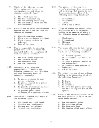 4-22.   Which of the following persons                   4-27.   The process of listening to a
        is/are authorized to convert                             person’s problems, then encouraging
        nonsignature-required items to                           and motivating that person to solve
        signature-required items?                                them, accomplishes which of the
                                                                 following counseling functions?
        1.   The     actual custodian
        2.   The    type commander only                          1.   Reorientation
        3.   The    commanding officer only                      2.   Reassurance
        4.   The    commanding officer and the                   3.   Advice
             type   commander                                    4.   Both 2 and 3 above

4-23.   Which of the following circumstances             4-28.   Trying to change the person rather
        requires the use of the DD Form 200                      than dealing with the immediate
        (Report of Survey)?                                      problem is an example of which of
                                                                 the following types of counseling?
        1.   When circumstances warrant
        2.   When gross negligence is evident                    1.   Nondirective
        3.   When criminal activity is                           2.   Professional
             indicated                                           3.   Military
        4.   Each of the above                                   4.   Directive

4-24.   Who is responsible for ensuring                  4-29.   The major objective in interviewing
        proper tests and inspections are                         your subordinates is to accomplish
        completed before the acceptance of                       which of the following results?
        work by outside activities?
                                                                 1.   To discover special
        1.   The    work center supervisor                            characteristics, aptitudes, or
        2.   The     division officer                                 skills
        3.   The    department head                              2.   To show a personal interest in
        4.   The    3–M coordinator                                   the subordinate
                                                                 3.   To establish your position of
4-25.   Counseling is an important                                    leadership
        responsibility.       Which of the                       4.   All of the above
        following statements best describes
        the most important aspect of                     4-30.   The primary purpose of the military
        super vi s o r c o unse ling?                            briefing is to accomplish which of
                                                                 the following functions?
        1.   To provide guidance to your
             average performer                                   1.   To teach
        2.   To provide support to a person                      2.   To inform
             having problems                                     3.   To entertain
        3.   To provide professional guidance                    4.   To allow the person presenting
             to a superior performer                                  the brief to express his or her
        4.   To provide professional                                  opinion
             assistance to a personal problem
                                                        4-31.    Which of the following persons is in
4-26.   C o u n s e l i n g i s divided into which of            the best position to notice if the
        the following types?                                     SORM needs updating?

        1.   Situational and conditional                         1.   The   commanding officer
        2.   Directive and nondirective                          2.   The   executive officer
        3.   Military and paramilitary                           3.   The   department head
        4.   Personal and clandestine                            4.   The   leading chief petty officer




                                                        24
 