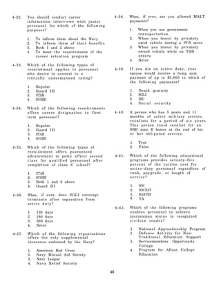 4-32.   You should conduct career                    4-38.   When, if ever, are you allowed MALT
        information interviews with junior                   payments?
        personnel for which of the following
        purposes?                                            1.   When you use government
                                                                  transportation
        1.   To inform them about the Navy                   2.   When you travel by privately
        2.   To inform them of their benefits                     owed vehicle during a PCS move
        3.   Both 1 and 2 above                              3.   When you travel by privately
        4.   To meet the requirements of the                      owned vehicle while on TAD
             career retention program                             orders
                                                             4.   Never
4-33.   Which of the following types of
        reenlistment applies to personnel            4-39.   If you die on active duty, your
        who desire to convert to a                           spouse would receive a lump sum
        critically undermanned rating?                       payment of up to $3,000 in which of
                                                             the following payments?
        1.   Regular
        2.   Guard III                                       1.   Death gratuity
        3.   STAR                                            2.   SGLI
        4.   SCORE                                           3.   DIC
       