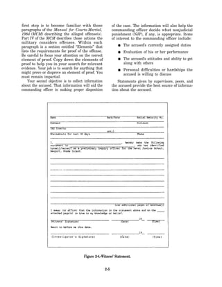 first step is to become familiar with those                 of the case. The information will also help the
paragraphs of the Manual for Courts-Martial,                commanding officer decide what nonjudicial
1984 (MCM) describing the alleged offense(s).               punishment (NJP), if any, is appropriate. Items
Part IV of the MCM describes those actions the              of interest to the commanding officer include:
military considers offenses. Within each
paragraph is a section entitled “Elements” that                   The accused’s currently assigned duties
lists the requirements for proof of the offense.                  Evaluation of his or her performance
Be careful to focus your attention on the correct
element of proof. Copy down the elements of                       The accused’s attitudes and ability to get
proof to help you in your search for relevant                     along with others
evidence. Your job is to search for anything that                 Personal difficulties or hardships the
might prove or disprove an element of proof. You                  accused is willing to discuss
must remain impartial.
    Your second objective is to collect information             Statements given by supervisors, peers, and
about the accused. That information will aid the            the accused provide the best source of informa-
commanding officer in making proper disposition             tion about the accused.




                                       Figure 2-4.-Witness’ Statement.


                                                      2-5
 