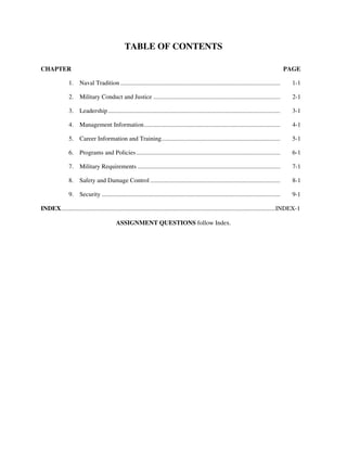TABLE OF CONTENTS

CHAPTER                                                                                                                                          PAGE

                1. Naval Tradition ......................................................................................................          1-1

                2. Military Conduct and Justice .................................................................................                  2-1

                3. Leadership ..............................................................................................................       3-1

                4. Management Information.......................................................................................                   4-1

                5. Career Information and Training............................................................................                     5-1

                6. Programs and Policies ............................................................................................              6-1

                7. Military Requirements ...........................................................................................               7-1

                8. Safety and Damage Control ...................................................................................                   8-1

                9. Security ..................................................................................................................     9-1

INDEX.........................................................................................................................................INDEX-1

                                            ASSIGNMENT QUESTIONS follow Index.
 
