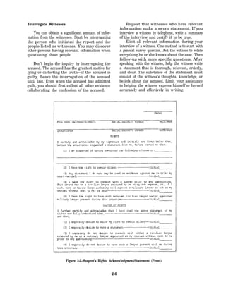 Interrogate Witnesses                                          Request that witnesses who have relevant
                                                           information make a sworn statement. If you
   You can obtain a significant amount of infor-           interview a witness by telephone, write a summary
mation from the witnesses. Start by interrogating          of the interview and certify it to be true.
the person who initiated the report and the                    Elicit all relevant information during your
people listed as witnesses. You may discover               interview of a witness. One method is to start with
other persons having relevant information when             a general survey question. Ask the witness to relate
questioning these people.                                  everything he or she knows about the case. Then
                                                           follow-up with more specific questions. After
    Don’t begin the inquiry by interrogating the           speaking with the witness, help the witness write
accused. The accused has the greatest motive for           a statement that is thorough, relevant, orderly,
lying or distorting the truth—if the accused is            and clear. The substance of the statement must
guilty. Leave the interrogation of the accused             consist of the witness’s thoughts, knowledge, or
until last. Even when the accused has admitted             beliefs about the accused. Limit your assistance
guilt, you should first collect all other evidence         to helping the witness express himself or herself
collaborating the confession of the accused.               accurately and effectively in writing.




                        Figure 2-5.-Suspect’s Rights Acknowledgment/Statement (Front).


                                                     2-6
 