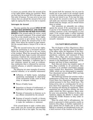 to ensure you correctly advise the accused of his             the accused draft the statement, but you must be
or her rights before asking any questions. When               careful not to put words in the accused’s mouth
you first meet the accused, fill in this page as your         or trick the accused into saying something he or
first order of business. You may serve as your own            she does not intend to say. If you type the state-
witness that you advised the accused of his or her            ment, permit the accused to read it over carefully
rights by signing this form; no one else is required.         and make any necessary changes. The accused
                                                              should initial any changes, and you should witness
Interrogate the Accused                                       them in writing.
                                                                  Oral statements are admissible into evidence
    You may question the accused ONLY IF HE                   against the accused. If the accused does not wish
OR SHE HAS KNOWINGLY AND INTELLI-                             to put his or her statements in writing, attach a
GENTLY WAIVED HIS OR HER STATUTORY                            certified summary of the interrogation to your
RIGHTS. If the accused makes the waiver, record               report. If the accused makes a written statement
it on the accused’s statement. If the accused asked           but omits some of the statements made orally, add
you if he or she should waive his or her rights,              a certified summary of items omitted from the
decline to answer or give advice. You are only                accused’s statement.
authorized to advise the accused of his or her
rights. Never advise the accused on legal matters.
Let the accused obtain a lawyer if he or she so                        U.S. NAVY REGULATIONS
desires.
    After the accused waives his or her rights,                    The 12 chapters of Navy Regulations (Navy
begin the questioning in a low-keyed manner.                  Regs) describe the authority and responsibilities
Permit the accused to give his or her own version             of the offices within the Department of the Navy.
of the incident. When the accused has finished                They also describe the regulations concerning the
presenting the facts, begin to probe with pointed             procedures, authority, and command of those
questions. Confront the accused with incon-                   offices. Navy Regs also covers honors and
sistencies in the story or contradictions with                ceremonies, the rights and responsibilities of
other evidence. Remember, a confession that is                persons in the Department of the Navy, and the
not voluntary cannot be used as evidence.                     purpose and force of these regulations.
Any confession that is obtained by coercion,                       Each ship and station has complete copies of
unlawful influence, or unlawful inducement is not             Navy Regs available to all personnel. Also
voluntary.                                                    available is an excellent nonresident training
    The following are some examples of coercion,              course entitled Navy Regulations, NAVEDTRA
unlawful influence, or an unlawful inducement:                13082, which you are encouraged to complete.
                                                              Your educational services officer (ESO) can help
  • questioning ofaccompanied by deprivation
    Infliction      bodily harm, including                    you order this course.
                                                                   The following sections list articles (with a
       of the necessities of life, such as food,              condensation of their text, if appropriate) from
       sleep, or adequate clothing                            United States Navy Regulations, 1990 that senior
                                                              enlisted personnel in the Navy should know. This
  • Threat of bodily harm                                     listing serves only as a starting place for you to
                                                              learn about Navy regulations. You are responsible
  • deprivation or threats of or necessities or
    Imposition
                of privileges
                              confinement,                    for learning and obeying all regulations. These
                                                              regulations are not punitive articles, but laws
                                                              under which the Navy operates. Many exist
  • Promises of committed or clemency as to
    any offense
                 immunity
                            by the accused
                                                              for your own protection. Failure to obey any
                                                              regulation subjects the offender to charges under
                                                              article 92, UCMJ (Failure to obey order or
  • Promises of reward ortobenefit,the threats
    of disadvantage likely  induce
                                    or
                                       accused
                                                              regulation).
                                                                   When the article itself is self-explanatory, the
       to make the confession or statement                    article is presented in block quotation exactly as
                                                              stated in Navy Regs; no further explanation is
   If the accused desires to make a written state-            given. Articles that are lengthy and, in some cases,
ment, make sure the accused has acknowledged                  difficult to interpret are paraphrased to give you
and waived all of his or her rights. You may help             a brief overview of the contents of the article.


                                                        2-8
 