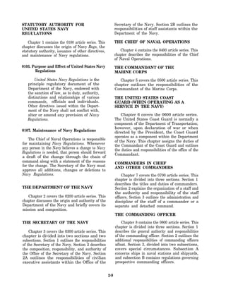 STATUTORY AUTHORITY FOR                                      Secretary of the Navy. Section 2B outlines the
UNITED STATES NAVY                                           responsibilities of staff assistants within the
REGULATIONS                                                  Department of the Navy.

    Chapter 1 contains the 0100 article series. This         THE CHIEF OF NAVAL OPERATIONS
chapter discusses the origin of Navy Regs, the
statutory authority, issuance of other directives,              Chapter 4 contains the 0400 article series. This
and maintenance of Navy regulations.                         chapter describes the responsibilities of the Chief
                                                             of Naval Operations.
0103. Purpose and Effect of United States Navy               THE COMMANDANT OF THE
       Regulations                                           MARINE CORPS
       United States Navy Regulations is the                    Chapter 5 covers the 0500 article series. This
   principle regulatory document of the                      chapter outlines the responsibilities of the
   Department of the Navy, endowed with                      Commandant of the Marine Corps.
   the sanction of law, as to duty, authority,
   distinctions and relationships of various                 THE UNITED STATES COAST
   commands, officials and individuals.                      GUARD (WHEN OPERATING AS A
   Other directives issued within the Depart-                SERVICE IN THE NAVY)
   ment of the Navy shall not conflict with,
   alter or amend any provision of Navy                          Chapter 6 covers the 0600 article series.
   Regulations.                                              The United States Coast Guard is normally a
                                                             component of the Department of Transportation;
                                                             however, upon declaration of war or when
0107. Maintenance of Navy Regulations                        directed by the President, the Coast Guard
                                                             operates as a component within the Department
    The Chief of Naval Operations is responsible
                                                             of the Navy. This chapter assigns the duties of
for maintaining Navy Regulations. Whenever                   the Commandant of the Coast Guard and outlines
any person in the Navy believes a change to Navy             the duties and responsibilities of the office of the
Regulations is needed, that person should forward
                                                             Commandant.
a draft of the change through the chain of
command along with a statement of the reasons                COMMANDERS IN CHIEF
for the change. The Secretary of the Navy must               AND OTHER COMMANDERS
approve all additions, changes or deletions to
Navy Regulations.                                                 Chapter 7 covers the 0700 article series. This
                                                             chapter is divided into three sections. Section 1
                                                             describes the titles and duties of commanders.
THE DEPARTMENT OF THE NAVY                                   Section 2 explains the organization of a staff and
                                                             the authority and responsibility of the staff
   Chapter 2 covers the 0200 article series. This            officers. Section 3 outlines the administration and
chapter discusses the origin and authority of the            discipline of the staff of a commander or a
Department of the Navy and briefly covers its                separate and detached command.
mission and composition.
                                                             THE COMMANDING OFFICER
THE SECRETARY OF THE NAVY                                        Chapter 8 contains the 0800 article series. This
                                                             chapter is divided into three sections. Section 1
    Chapter 3 covers the 0300 article series. This           describes the general authority and responsibilities
chapter is divided into two sections and two                 of the commanding officer. Section 2 outlines the
subsections. Section 1 outlines the responsibilities         additional responsibilities of commanding officers
of the Secretary of the Navy. Section 2 describes            afloat. Section 3, divided into two subsections,
the composition, responsibility, and authority of            covers special circumstances. Subsection A
the Office of the Secretary of the Navy. Section             concerns ships in naval stations and shipyards,
2A outlines the responsibilities of civilian                 and subsection B contains regulations governing
executive assistants within the Office of the                prospective commanding officers.


                                                       2-9
 