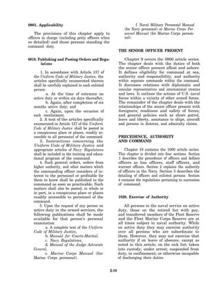 0801. Applicability                                                  f. Naval Military Personnel Manual
                                                              (for Navy personnel) or Marine Corps Per-
    The provisions of this chapter apply to                   sonnel Manual (for Marine Corps person-
officers in charge (including petty officers when             nel).
so detailed) and those persons standing the
command duty.
                                                           THE SENIOR OFFICER PRESENT

0818. Publishing and Posting Orders and Regu-                  Chapter 9 covers the 0900 article series.
       lations                                             The chapter deals with the duties of both
                                                           the senior officer present afloat and ashore.
       1. In accordance with Article 137 of                It defines eligibility for command at sea,
   the Uniform Code of Military Justice, the               authority and responsibility, and authority
   articles specifically enumerated therein                within separate commands within the command.
   shall be carefully explained to each enlisted           It discusses relations with diplomatic and
   person:                                                 consular representatives and international treaties
           a. At the time of entrance on                   and laws. It outlines the actions of U.S. naval
   active duty or within six days thereafter,              forces within a vicinity of other armed forces.
           b. Again, after completion of six               The remainder of the chapter deals with the
   months active duty; and                                 relationships of the senior officer present with
           c. Again, upon the occasion of                  foreigners; readiness and safety of forces;
   each reenlistment.                                      and general policies such as shore patrol,
       2. A text of the articles specifically              leave and liberty, assistance to ships, aircraft
   enumerated in Article 137 of the Uniform                and persons in distress, and admiralty claims.
   Code of Military Justice shall be posted in
   a conspicuous place or places, readily ac-
   cessible to all personnel of the command.               PRECEDENCE, AUTHORITY
       3. Instructions concerning the                      AND COMMAND
   Uniform Code of Military Justice and
   appropriate articles of Navy Regulations                    Chapter 10 contains the 1000 article series.
   shall be included in the training and educa-            This chapter is divided into four sections. Section
   tional program of the command.                          1 describes the precedence of officers and defines
       4. Such general orders, orders from                 officers as line officers, staff officers, and
   higher authority, and other matters which               warrant officers. Section 2 explains the authority
   the commanding officer considers of in-                 of officers in the Navy. Section 3 describes the
   terest to the personnel or profitable for               detailing of officers and enlisted persons. Section
   them to know shall be published to the                  4 contains the regulations pertaining to succession
   command as soon as practicable. Such                    of command.
   matters shall also be posted, in whole or
   in part, in a conspicuous place or places
   readily accessible to personnel of the                  1020. Exercise of Authority
   command.
       5. Upon the request of any person on                    All persons in the naval service on active
   active duty in the armed services, the                  duty, those on the retired list with pay,
   following publications shall be made                    and transferred members of the Fleet Reserve
   available for that person’s personal                    and the Fleet Marine Corps Reserve are at
   examination:                                            all times subject to naval authority. While
           a. A complete text of the Uniform               on active duty they may exercise authority
   Code of Military Justice,                               over all persons who are subordinate to
           b. Manual for Courts-Martial,                   them. However, they may not exercise that
           c. Navy Regulations,                            authority if on leave of absence, except as
          d. Manual of the Judge Advocate                  noted in this article; on the sick list; taken
   General,                                                into custody; under arrest; suspended from
          e. Marine Corps Manual (for                      duty; in confinement; or otherwise incapable
   Marine Corps personnel),                                of discharging their duties.


                                                    2-10
 