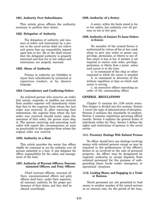 1021. Authority Over Subordinates                           1038. Authority of a Sentry

   This article gives officers the authority                      A sentry, within the limits stated in his
necessary to perform their duties.                             or her orders, has authority over all per-
                                                               sons on his or her post.
1022. Delegation of Authority
                                                            1039. Authority of Juniors To Issue Orders
       The delegation of authority and issu-                       to Seniors
   ance of orders and instructions by a per-
   son in the naval service shall not relieve                      No member of the armed forces is
   such person from any responsibility imposed                 authorized by virtue of his or her rank
   upon him or her. He or she shall ensure                     alone to give any order or grant any
   that the delegated authority is properly                    privilege, permission, or liberty to any of-
   exercised and that his or her orders and                    ficer senior to him or her. A member is not
   instructions are properly executed.                         required to receive such order, privilege,
                                                               permission, or liberty from a junior, unless
1023. Abuse of Authority                                       such junior is at the time:
                                                                   a. in command of the ship or other
       Persons in authority are forbidden to                   command to which the senior is attached
   injure their subordinates by tyrannical or                      b. in command or direction of the
   capricious conduct, or by abusive                           military expedition or duty on which such
   language.                                                   senior is serving
                                                                   c. an executive officer executing an
1024. Contradictory and Conflicting Orders                     order of the commanding officer

    An enlisted person who receives an order                GENERAL REGULATIONS
that annuls, suspends, or modifies one received
from another superior will immediately relate                   Chapter 11 contains the 1100 article series.
that fact to the superior from whom the last                This chapter is divided into five sections. Section
order was received. If, after receiving that                1 covers the topic of administration of discipline.
information, the superior from whom the last                Section 2 outlines the standards of conduct.
order was received should insist upon the                   Section 3 contains regulations governing official
execution of that order, the person must obey               records. Section 4 explains the general duties of
it. The person receiving and executing such                 individuals within the Navy. Section 5 defines the
order will report the circumstances as soon                 rights and restrictions of persons in the naval
as practicable to the superior from whom the                service.
original order was received.
                                                            1111. Pecuniary Dealings With Enlisted Persons
1033. Authority in a Boat
                                                               No officer should have any dealings involving
    This article provides the senior line officer           money with enlisted persons except as may be
eligible for command at sea the authority over all          required in the performance of the officer’s
persons embarked in a boat. It also delegates the           duties or as involved in the sale of personal
officer responsibility for the safety and manage-           property. An officer may be designated by
ment of the boat.                                           superior authority to accept deposits from
                                                            enlisted personnel for the purpose of safe-
1037. Authority of Warrant Officers, Noncom-                guarding these funds under emergency or
       missioned Officers, and Petty Officers               operational situations.

       Chief warrant officers, warrant of-                  1112. Lending Money and Engaging in a Trade
   ficers, noncommissioned officers and petty                       or Business
   officers shall have, under their superiors,
   all necessary authority for the proper per-                 Naval personnel are not permitted to lend
   formance of their duties, and they shall be              money to another member of the armed services
   obeyed accordingly.                                      at an interest rate, for the period of the loan,


                                                     2-11
 