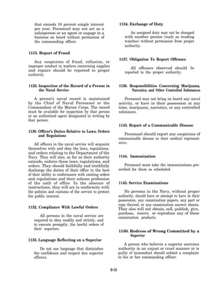 that exceeds 18 percent simple interest                   1134. Exchange of Duty
    per year. Personnel may not act as a
    salesperson or an agent or engage in a                          An assigned duty may not be changed
    business on board without permission of                      with another person (such as trading
    the commanding officer.                                      watches) without permission from proper
                                                                 authority.
1115. Report of Fraud
                                                              1137. Obligation To Report Offenses
   Any suspicions of fraud, collusion, or
improper conduct in matters concerning supplies
                                                                    All offenses observed should be
and repairs should be reported to proper                         reported to the proper authority.
authority.

1125. Inspection of the Record of a Person in                 1138. Responsibilities Concerning Marijuana,
      the Naval Service                                              Narcotics, and Other Controlled Substances

    A person’s naval record is maintained                         Personnel may not bring on board any naval
by the Chief of Naval Personnel or the                        activity, or have in their possession at any
Commandant of the Marine Corps. The record                    time, marijuana, narcotics, or any controlled
must be available for inspection by that person               substances.
or an authorized agent designated in writing by
that person.
                                                              1143. Report of a Communicable Disease
1130. Officer’s Duties Relative to Laws, Orders
      and Regulations                                             Personnel should report any suspicions of
                                                              communicable disease to their medical represent-
    All officers in the naval service will acquaint           ative.
themselves with and obey the laws, regulations,
and orders relating to the Department of the
Navy. They will also, as far as their authority               1144. Immunization
extends, enforce these laws, regulations, and
orders. They should faithfully and truthfully                     Personnel must take the immunizations pre-
discharge the duties of their office to the best              scribed for them as scheduled.
of their ability in conformance with existing orders
and regulations and their solemn profession
of the oath of office. In the absence of                      1145. Service Examinations
instructions, they will act in conformity with
the policies and customs of the service to protect               No persons in the Navy, without proper
the public interest.                                          authority, should have or attempt to have in their
                                                              possession, any examination papers, any part or
                                                              copy thereof, or any examination answer sheets.
1132. Compliance With Lawful Orders                           They also will not obtain, sell, publish, give,
                                                              purchase, receive, or reproduce any of these
       All persons in the naval service are                   examination products.
   required to obey readily and strictly, and
   to execute promptly, the lawful orders of
   their superiors.
                                                              1150. Redress of Wrong Committed by a
                                                                    Superior
1133. Language Reflecting on a Superior
                                                                  A person who believes a superior exercises
       Do not use language that diminishes                    authority in an unjust or cruel manner or is
   the confidence and respect due superior                    guilty of misconduct should submit a complaint
   officers.                                                  to his or her commanding officer.


                                                       2-12
 
