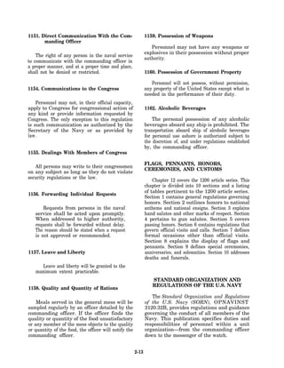 1151. Direct Communication With the Com-                      1159. Possession of Weapons
       manding Officer
                                                                 Personnel may not have any weapons or
                                                              explosives in their possession without proper
    The right of any person in the naval service
                                                              authority.
to communicate with the commanding officer in
a proper manner, and at a proper time and place,
shall not be denied or restricted.                            1160. Possession of Government Property

                                                                 Personnel will not possess, without permission,
1154. Communications to the Congress                          any property of the United States except what is
                                                              needed in the performance of their duty.
    Personnel may not, in their official capacity,
apply to Congress for congressional action of                 1162. Alcoholic Beverages
any kind or provide information requested by
Congress. The only exception to this regulation                   The personal possession of any alcoholic
is such communication as authorized by the                    beverages aboard any ship is prohibited. The
Secretary of the Navy or as provided by                       transportation aboard ship of alcoholic beverages
law.                                                          for personal use ashore is authorized subject to
                                                              the discretion of, and under regulations established
                                                              by, the commanding officer.
1155. Dealings With Members of Congress

                                                              FLAGS, PENNANTS, HONORS,
   All persons may write to their congressmen
                                                              CEREMONIES, AND CUSTOMS
on any subject as long as they do not violate
security regulations or the law.
                                                                  Chapter 12 covers the 1200 article series. This
                                                              chapter is divided into 10 sections and a listing
                                                              of tables pertinent to the 1200 article series.
1156. Forwarding Individual Requests
                                                              Section 1 contains general regulations governing
                                                              honors. Section 2 outlines honors to national
       Requests from persons in the naval                     anthems and national ensigns. Section 3 explains
   service shall be acted upon promptly.                      hand salutes and other marks of respect. Section
   When addressed to higher authority,                        4 pertains to gun salutes. Section 5 covers
   requests shall be forwarded without delay.                 passing honors. Section 6 contains regulations that
   The reason should be stated when a request                 govern official visits and calls. Section 7 defines
   is not approved or recommended.                            formal occasions other than official visits.
                                                              Section 8 explains the display of flags and
                                                              pennants. Section 9 defines special ceremonies,
1157. Leave and Liberty                                       anniversaries, and solemnities. Section 10 addresses
                                                              deaths and funerals.
     Leave and liberty will be granted to the
   maximum extent practicable.
                                                                  STANDARD ORGANIZATION AND
                                                                  REGULATIONS OF THE U.S. NAVY
1158. Quality and Quantity of Rations
                                                                 The Standard Organization and Regulations
    Meals served in the general mess will be                  of the U.S. Navy (SORN), OPNAVINST
sampled regularly by an officer detailed by the               3120.32B, provides regulations and guidance
commanding officer. If the officer finds the                  governing the conduct of all members of the
quality or quantity of the food unsatisfactory                Navy. This publication specifies duties and
or any member of the mess objects to the quality              responsibilities of personnel within a unit
or quantity of the food, the officer will notify the          organization—from the commanding officer
commanding officer.                                           down to the messenger of the watch.


                                                       2-13
 