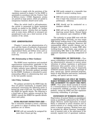 Failure to comply with the provisions of the                      EMI maybe assigned at a reasonable time
regulatory material in chapter 5 of the SORN is                       outside of normal working hours.
punishable in accordance with the Uniform Code
of Military Justice ( UCMJ). Regulatory articles                      EMI will not be conducted over a period
are printed on large posters, which are posted in                     that is longer than necessary to correct the
conspicuous locations aboard naval units.                             performance deficiency.

    When the article itself is self-explanatory,                      EMI should not be conducted on a
the article is presented in block quotation                           members sabbath.
exactly as stated in the SORN; no further
explanation is given. Articles that are lengthy                       EMI will not be used as a method of
and, in some cases, difficult to interpret are                        depriving normal liberty. Normal liberty
paraphrased to give you a brief overview of the                       may commence upon completion of EMI.
contents of the article.
                                                                  The authority to assign EMI rests with the
                                                              commanding officer. Normally, you may assign
UNIT ADMINISTRATION                                           EMI during working hours if the commanding
                                                              officer delegates the authority. However, the
    Chapter 1 covers the administration of a                  commanding officer usually chooses not to
unit and the limits of authority of personnel                 delegate the authority to assign EMI after
in management positions. It also discusses                    working hours; that limits your actions to
organizational theory and defines terms such as               recommending EMI. Refer to the SORN and your
unity of command, span of control, a n d                      command regulations regarding assignment of
leadership.                                                   EMI.

100.1 Relationship to Other Guidance                              WITHHOLDING OF PRIVILEGES —Tem-
                                                              porary withholding of privileges is authorized as
    The SORN issues regulations and standard                  an administrative measure to correct minor
organizational requirements applicable to the                 infractions of military regulations or performance
administration of naval units. Type commanders                deficiencies when punitive action is deemed in-
or higher authority issues additional requirements            appropriate. Privileges that may be temporarily
to supplement the Navywide guidance provided                  withheld include special liberty, exchange of
by the SORN. Guidance is intended to assist                   duty, special pay, special command programs,
commanding officers in administering their unit               bases or ship libraries and movies, command
in the best possible manner.                                  parking, and special services events.

                                                                  PRIVILEGES CAN ONLY BE TEMPO-
142.2 Policy Guidance
                                                              RARILY WITHHELD BY THE PERSON WITH
                                                              THE AUTHORITY TO GRANT THE PRIVI-
   The guidance provided by the SORN helps the
                                                              LEGE —Your action should normally be limited
Navy set policies consistently. A complete policy
                                                              to a recommendation to the chain of command
statement concerning the following items is
                                                              to temporarily withhold a privilege. For further
beyond the scope of this text. You should consult
                                                              guidance, consult the SORN and local regulations
the SORN for specific details. The following is
                                                              concerning withholding of privileges.
a brief look at Navy policies covered by the
SORN; consult the SORN for specific details
                                                                  EXTENSION OF WORKING HOURS —
about each policy:
                                                              Deprivation of normal liberty as punishment
                                                              except as specifically authorized by the UCMJ is
    EXTRA MILITARY INSTRUCTION (EMI) —                        illegal. However, lawful deprivation of normal
This is instruction intended to correct a deficiency          liberty is authorized in certain situations such as
of a person in a phase of military duty. General              pretrial restraint or in a foreign country when such
guidelines are as follows:                                    action is deemed necessary. Working hours may
                                                              be extended for official functions, accomplish-
   • EMI will nothours per day. assigned for
     more than 2
                  normally be                                 ment of essential work, or the achievement of the
                                                              currently required level of operational readiness.


                                                       2-14
 