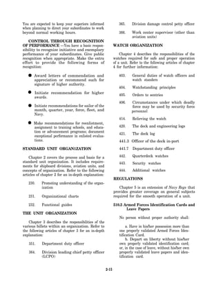 You are expected to keep your superiors informed                365.     Division damage control petty officer
when planning to direct your subordinates to work
beyond normal working hours.                                    366.     Work center supervisor (other than
                                                                         aviation units)
    CONTROL THROUGH RECOGNITION
OF PERFORMANCE —You have a basic respon-                     WATCH ORGANIZATION
sibility to recognize initiative and exemplary
performance of your subordinates. Give public                    Chapter 4 describes the responsibilities of the
recognition when appropriate. Make the extra                 watches required for safe and proper operation
effort to provide the following forms of                     of a unit. Refer to the following articles of chapter
recognition:                                                 4 for further information:

  • Award lettersorofrecommend such and
    appreciation
                       commendation
                                     for
                                                                403.     General duties of watch officers and
                                                                         watch standers
       signature of higher authority.
                                                                404.     Watchstanding principles
  • awards. recommendation for higher
    Initiate
                                                                405.     Orders to sentries
                                                                406.     Circumstances under which deadly
  •    Initiate recommendations for sailor of the
       month, quarter, year, force, fleet, and
                                                                         force may be used by security force
                                                                         personnel
       Navy.
                                                                414.     Relieving the watch
  •   Make recommendations for reenlistment,
      assignment to training schools, and educa-                420.     The deck and engineering logs
      tion or advancement programs; document
                                                                421.     The deck log
      exceptional performance in enlisted evalua-
      tions.                                                    441.3 Officer of the deck in-port
STANDARD UNIT ORGAN1ZATION                                      441.7    Department duty officer

    Chapter 2 covers the process and basis for a                442.     Quarterdeck watches
standard unit organization. It includes require-                443.     Security watches
ments for shipboard divisions, aviation units, and
concepts of organization. Refer to the following                444.     Additional watches
articles of chapter 2 for an in-depth explanation:
                                                             REGULATIONS
   230.    Promoting understanding of the organ-
           ization                                              Chapter 5 is an extension of Navy Regs that
                                                             provides greater coverage on general subjects
   231.    Organizational charts                             required for the smooth operation of a unit.

   232.    Functional guides                                 510.5 Armed Forces Identification Cards and
                                                                    Leave Papers
THE UNIT ORGANIZATION
                                                                 No person without proper authority shall:
    Chapter 3 describes the responsibilities of the
various billets within an organization. Refer to                      a. Have in his/her possession more than
the following articles of chapter 3 for an in-depth              one properly validated Armed Forces Iden-
explanation:                                                     tification Card.
                                                                      b. Depart on liberty without his/her
   351.    Department duty officer                               own properly validated identification card;
                                                                 or, in the case of leave, without his/her own
   364.    Division leading chief petty officer                  properly validated leave papers and iden-
           (LCPO)                                                tification card.


                                                      2-15
 