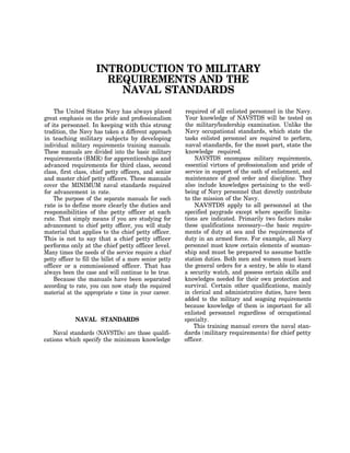 INTRODUCTION TO MILITARY
                        REQUIREMENTS AND THE
                          NAVAL STANDARDS
    The United States Navy has always placed              required of all enlisted personnel in the Navy.
great emphasis on the pride and professionalism           Your knowledge of NAVSTDS will be tested on
of its personnel. In keeping with this strong             the military/leadership examination. Unlike the
tradition, the Navy has taken a different approach        Navy occupational standards, which state the
in teaching military subjects by developing               tasks enlisted personnel are required to perform,
individual military requirements training manuals.        naval standards, for the most part, state the
These manuals are divided into the basic military         knowledge required.
requirements (BMR) for apprenticeships and                    NAVSTDS encompass military requirements,
advanced requirements for third class, second             essential virtues of professionalism and pride of
class, first class, chief petty officers, and senior      service in support of the oath of enlistment, and
and master chief petty officers. These manuals            maintenance of good order and discipline. They
cover the MINIMUM naval standards required                also include knowledges pertaining to the well-
for advancement in rate.                                  being of Navy personnel that directly contribute
    The purpose of the separate manuals for each          to the mission of the Navy.
rate is to define more clearly the duties and                 NAVSTDS apply to all personnel at the
responsibilities of the petty officer at each             specified paygrade except where specific limita-
rate. That simply means if you are studying for           tions are indicated. Primarily two factors make
advancement to chief petty officer, you will study        these qualifications necessary—the basic require-
material that applies to the chief petty officer.         ments of duty at sea and the requirements of
This is not to say that a chief petty officer             duty in an armed force. For example, all Navy
performs only at the chief petty officer level.           personnel must know certain elements of seaman-
Many times the needs of the service require a chief       ship and must be prepared to assume battle
petty officer to fill the billet of a more senior petty   station duties. Both men and women must learn
officer or a commissioned officer. That has               the general orders for a sentry, be able to stand
always been the case and will continue to be true.        a security watch, and possess certain skills and
    Because the manuals have been separated               knowledges needed for their own protection and
according to rate, you can now study the required         survival. Certain other qualifications, mainly
material at the appropriate e time in your career.        in clerical and administrative duties, have been
                                                          added to the military and seagoing requirements
                                                          because knowledge of them is important for all
                                                          enlisted personnel regardless of occupational
             NAVAL STANDARDS                              specialty.
                                                              This training manual covers the naval stan-
    Naval standards (NAVSTDs) are those qualifi-          dards (military requirements) for chief petty
cations which specify the minimum knowledge               officer.
 