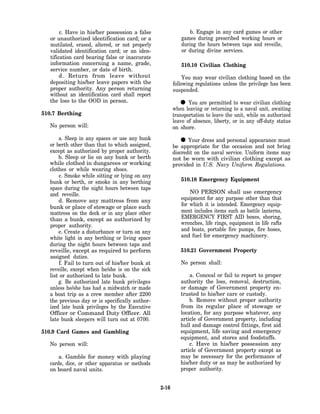 c. Have in his/her possession a false                  b. Engage in any card games or other
   or unauthorized identification card; or a               games during prescribed working hours or
   mutilated, erased, altered, or not properly             during the hours between taps and reveille,
   validated identification card; or an iden-              or during divine services.
   tification card bearing false or inaccurate
   information concerning a name, grade,                   510.10 Civilian Clothing
   service number, or date of birth.
        d. Return from leave without                         You may wear civilian clothing based on the
   depositing his/her leave papers with the             following regulations unless the privilege has been
   proper authority. Any person returning               suspended.
   without an identification card shall report
   the loss to the OOD in person.
                                                          •    You are permitted to wear civilian clothing
                                                        when leaving or returning to a naval unit, awaiting
510.7 Berthing                                          transportation to leave the unit, while on authorized
                                                        leave of absence, liberty, or in any off-duty status
   No person will:                                      on shore.
      a. Sleep in any spaces or use any bunk
  or berth other than that to which assigned,              •   Your dress and personal appearance must
                                                        be appropriate for the occasion and not bring
  except as authorized by proper authority.             discredit on the naval service. Uniform items may
      b. Sleep or lie on any bunk or berth              not be worn with civilian clothing except as
  while clothed in dungarees or working                 provided in U.S. Navy Uniform Regulations.
  clothes or while wearing shoes.
      c. Smoke while sitting or lying on any
  bunk or berth, or smoke in any berthing                  510.18 Emergency Equipment
  space during the night hours between taps
  and reveille.                                                NO PERSON shall use emergency
      d. Remove any mattress from any                      equipment for any purpose other than that
  bunk or place of stowage or place such                   for which it is intended. Emergency equip-
  mattress on the deck or in any place other               ment includes items such as battle lanterns,
  than a bunk, except as authorized by                     EMERGENCY FIRST AID boxes, shoring,
  proper authority.                                        wrenches, life rings, equipment in life rafts
      e. Create a disturbance or turn on any               and boats, portable fire pumps, fire hoses,
  white light in any berthing or living space              and fuel for emergency machinery.
  during the night hours between taps and
  reveille, except as required to perform                  510.21 Government Property
  assigned duties.
       f. Fail to turn out of his/her bunk at              No person shall:
  reveille, except when he/she is on the sick
  list or authorized to late bunk.                             a. Conceal or fail to report to proper
      g. Be authorized late bunk privileges                authority the loss, removal, destruction,
  unless he/she has had a midwatch or made                 or damage of Government property en-
  a boat trip as a crew member after 2200                  trusted to his/her care or custody.
  the previous day or is specifically author-                  b. Remove without proper authority
  ized late bunk privileges by the Executive               from its regular place of stowage or
  Officer or Command Duty Officer. All                     location, for any purpose whatever, any
  late bunk sleepers will turn out at 0700.                article of Government property, including
                                                           hull and damage control fittings, first aid
510.9 Card Games and Gambling                              equipment, life saving and emergency
                                                           equipment, and stores and foodstuffs.
   No person will:                                             c. Have in his/her possession any
                                                           article of Government property except as
      a. Gamble for money with playing                     may be necessary for the performance of
  cards, dice, or other apparatus or methods               his/her duty or as may be authorized by
  on board naval units.                                    proper authority.


                                                 2-16
 