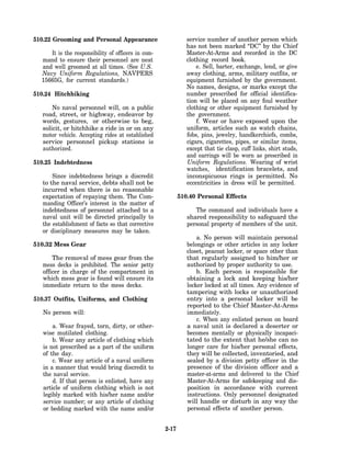 510.22 Grooming and Personal Appearance                       service number of another person which
                                                              has not been marked “DC” by the Chief
     It is the responsibility of officers in com-             Master-At-Arms and recorded in the DC
  mand to ensure their personnel are neat                     clothing record book.
  and well groomed at all times. (See U.S.                        e. Sell, barter, exchange, lend, or give
  Navy Uniform Regulations, NAVPERS                           away clothing, arms, military outfits, or
  15665G, for current standards.)                             equipment furnished by the government.
                                                              No names, designs, or marks except the
510.24 Hitchhiking                                            number prescribed for official identifica-
                                                              tion will be placed on any foul weather
      No naval personnel will, on a public                    clothing or other equipment furnished by
  road, street, or highway, endeavor by                       the government.
  words, gestures, or otherwise to beg,                           f. Wear or have exposed upon the
  solicit, or hitchhike a ride in or on any                   uniform, articles such as watch chains,
  motor vehicle. Accepting rides at established               fobs, pins, jewelry, handkerchiefs, combs,
  service personnel pickup stations is                        cigars, cigarettes, pipes, or similar items,
  authorized.                                                 except that tie clasp, cuff links, shirt studs,
                                                              and earrings will be worn as prescribed in
510.25 Indebtedness                                           Uniform Regulations. Wearing of wrist
                                                              watches, identification bracelets, and
       Since indebtedness brings a discredit                  inconspicuous rings is permitted. No
   to the naval service, debts shall not be                   eccentricities in dress will be permitted.
   incurred when there is no reasonable
   expectation of repaying them. The Com-                  510.40 Personal Effects
   manding Officer’s interest in the matter of
   indebtedness of personnel attached to a                       The command and individuals have a
   naval unit will be directed principally to                 shared responsibility to safeguard the
   the establishment of facts so that corrective              personal property of members of the unit.
   or disciplinary measures may be taken.
                                                                  a. No person will maintain personal
510.32 Mess Gear                                              belongings or other articles in any locker
                                                              closet, peacoat locker, or space other than
       The removal of mess gear from the                      that regularly assigned to him/her or
   mess decks is prohibited. The senior petty                 authorized by proper authority to use.
   officer in charge of the compartment in                        b. Each person is responsible for
   which mess gear is found will ensure its                   obtaining a lock and keeping his/her
   immediate return to the mess decks.                        locker locked at all times. Any evidence of
                                                              tampering with locks or unauthorized
510.37 Outfits, Uniforms, and Clothing                        entry into a personal locker will be
                                                              reported to the Chief Master-At-Arms
   No person will:                                            immediately.
                                                                  c. When any enlisted person on board
       a. Wear frayed, torn, dirty, or other-                 a naval unit is declared a deserter or
   wise mutilated clothing.                                   becomes mentally or physically incapaci-
       b. Wear any article of clothing which                  tated to the extent that he/she can no
   is not prescribed as a part of the uniform                 longer care for his/her personal effects,
   of the day.                                                they will be collected, inventoried, and
       c. Wear any article of a naval uniform                 sealed by a division petty officer in the
   in a manner that would bring discredit to                  presence of the division officer and a
   the naval service.                                         master-at-arms and delivered to the Chief
       d. If that person is enlisted, have any                Master-At-Arms for safekeeping and dis-
   article of uniform clothing which is not                   position in accordance with current
   legibly marked with his/her name and/or                    instructions. Only personnel designated
   service number; or any article of clothing                 will handle or disturb in any way the
   or bedding marked with the name and/or                     personal effects of another person.


                                                    2-17
 