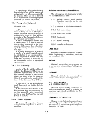d. The personal effects of an absent or          Additional Regulatory Articles of Interest
   incapacitated officer will be inventoried
   and packed by two officers designated by                The following is a list of regulatory articles
   the Executive Officer and will be delivered          you should be familiar with:
   to the supply office for safekeeping and
   disposition per current instructions.                   510.47 Refuse, rubbish, trash, garbage,
                                                                  hazardous waste, oils, and oily waste
510.44 Photographic Equipment                                     disposal

   No person shall:                                        510.48 Removal of equipment from ship

       a. Possess or introduce on board a                  510.52 Safe combinations
   naval unit any camera or other photo-
   graphic equipment capable of exposing a                 510.54 Search and seizure
   photographic plate or film without
   permission of the Commanding Officer or                 510.59 Smartness
   his authorized representative.
       b. Make photographs of a naval unit                 510.61 Special clothing
   or its equipment, or of objects from the
   unit, without permission of the Com-                    510.68 Unauthorized articles
   manding Officer, and then only of the
   objects for which permission was specifi-
   cally given.                                         UNIT BILLS
       c. While on watch or duty as a sentry
   or member of a patrol, knowingly permit                  Chapter 6 provides the guidelines for estab-
   the introduction of any camera or photo-             lishing administrative, operational, emergency,
   graphic equipment on board a naval unit              and special unit bills.
   unless such equipment is authorized by
   the Commanding Officer or authorized                 SAFETY
   represent ative.
                                                           Chapter 7 provides for a safety program and
510.45 Plan of the Day                                  covers the internal reporting of mishaps and
                                                        hazards.
       A plan of the day will be published
   daily by the Executive Officer or an
   authorized representative and will issue             TRAINING
   such orders and directives as the Executive
   Officer may issue. When the Executive                   Chapter 8 establishes the elements and pro-
   Officer is absent from the unit it will be           cedures for an effective training program.
   issued by the Command Duty Officer.
                                                        SHIP MAINTENANCE
      a. The Plan of the Day will be posted             AND MODERNIZATION
  on all department and division bulletin
  boards.                                                  Chapter 9 explains the Ship Maintenance and
      b. All persons will read the Plan of the          Modernization program aimed at providing the
  Day each day. They are responsible for                maximum operational availability to fleet
  obeying applicable orders contained                   commanders.
  therein. In port, the Plan of the Day will
  be read at quarters.
                                                        UNIT DIRECTIVES SYSTEM
510.46 Profane Language
                                                            Chapter 10 sets forth and explains the pro-
      No person will use profane, obscene,              cedures and purpose of the unit directives system
   or vulgar words or gestures on board a               the Navy uses to communicate plans and policies
   naval unit.                                          throughout the Navy.


                                                 2-18
 