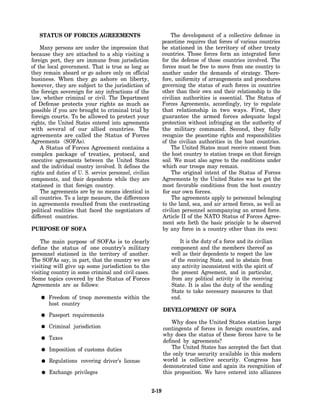STATUS OF FORCES AGREEMENTS                                      The development of a collective defense in
                                                                peacetime requires that forces of various countries
    Many persons are under the impression that                  be stationed in the territory of other treaty
because they are attached to a ship visiting a                  countries. Those forces form an integrated force
foreign port, they are immune from jurisdiction                 for the defense of those countries involved. The
of the local government. That is true as long as                forces must be free to move from one country to
they remain aboard or go ashore only on official                another under the demands of strategy. There-
business. When they go ashore on liberty,                       fore, uniformity of arrangements and procedures
however, they are subject to the jurisdiction of                governing the status of such forces in countries
the foreign sovereign for any infractions of the                other than their own and their relationship to the
law, whether criminal or civil. The Department                  civilian authorities is essential. The Status of
of Defense protects your rights as much as                      Forces Agreements, accordingly, try to regulate
possible if you are brought to criminal trial by                that relationship in two ways. First, they
foreign courts. To be allowed to protect your                   guarantee the armed forces adequate legal
rights, the United States entered into agreements               protection without infringing on the authority of
with several of our allied countries. The                       the military command. Second, they fully
agreements are called the Status of Forces                      recognize the peacetime rights and responsibilities
Agreements (SOFAs).                                             of the civilian authorities in the host countries.
    A Status of Forces Agreement contains a                         The United States must receive consent from
complex package of treaties, protocol, and                      the host country to station troops on that foreign
executive agreements between the United States                  soil. We must also agree to the conditions under
and the individual country involved. It defines the             which our troops may remain.
rights and duties of U. S. service personnel, civilian              The original intent of the Status of Forces
components, and their dependents while they are                 Agreements by the United States was to get the
stationed in that foreign country.                              most favorable conditions from the host country
    The agreements are by no means identical in                 for our own forces.
all countries. To a large measure, the differences                  The agreements apply to personnel belonging
in agreements resulted from the contrasting                     to the land, sea, and air armed forces, as well as
political realities that faced the negotiators of               civilian personnel accompanying an armed force.
different countries.                                            Article II of the NATO Status of Forces Agree-
                                                                ment sets forth the basic principle to be observed
PURPOSE OF SOFA                                                 by any force in a country other than its own:

    The main purpose of SOFAs is to clearly                            It is the duty of a force and its civilian
define the status of one country’s military                        component and the members thereof as
personnel stationed in the territory of another.                   well as their dependents to respect the law
The SOFAs say, in part, that the country we are                    of the receiving State, and to abstain from
visiting will give up some jurisdiction to the                     any activity inconsistent with the spirit of
visiting country in some criminal and civil cases.                 the present Agreement, and in particular,
Some topics covered by the Status of Forces                        from any political activity in the receiving
Agreements are as follows:                                         State. It is also the duty of the sending
                                                                   State to take necessary measures to that
        Freedom of troop movements within the                      end.
        host country
                                                                DEVELOPMENT OF SOFA
        Passport requirements
                                                                    Why does the United States station large
        Criminal jurisdiction                                   contingents of forces in foreign countries, and
                                                                why does the status of these forces have to be
        Taxes
                                                                defined by agreements?
        Imposition of customs duties                                The United States has accepted the fact that
                                                                the only true security available in this modern
        Regulations covering driver’s license                   world is collective security. Congress has
                                                                demonstrated time and again its recognition of
        Exchange privileges                                     this proposition. We have entered into alliances


                                                         2-19
 