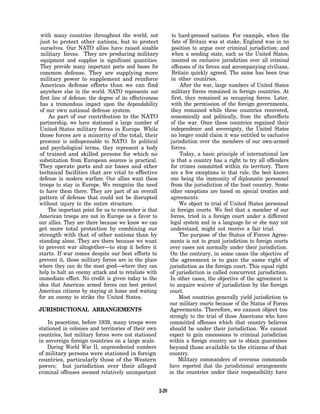 with many countries throughout the world, not                     to hard-pressed nations. For example, when the
 just to protect other nations, but to protect                     fate of Britain was at stake, England was in no
 ourselves. Our NATO allies have raised sizable                    position to argue over criminal jurisdiction; and
 military forces. They are producing military                      when a sending state, such as the United States,
 equipment and supplies in significant quantities.                 insisted on exclusive jurisdiction over all criminal
 They provide many important ports and bases for                   offenses of its forces and accompanying civilians,
 common defense. They are supplying more                           Britain quickly agreed. The same has been true
 military power to supplement and reinforce                       in other countries.
 American defense efforts than we can find                             After the war, large numbers of United States
 anywhere else in the world. NATO represents our                  military forces remained in foreign countries. At
 first line of defense; the degree of its effectiveness            first, they remained as occupying forces. Later,
 has a tremendous impact upon the dependability                   with the permission of the foreign governments,
of our own national defense system.                               they remained while these countries recovered,
     As part of our contribution to the NATO                      economically and politically, from the aftereffects
partnership, we have stationed a large number of                  of the war. Once these countries regained their
United States military forces in Europe. While                    independence and sovereignty, the United States
those forces are a minority of the total, their                   no longer could claim it was entitled to exclusive
presence is indispensable to NATO. In political                   jurisdiction over the members of our own-armed
and psychological terms, they represent a body                    forces.
of trained and skilled persons for which no                            Today, a basic principle of international law
substitution from European sources is practical.                  is that a country has a right to try all offenders
They operate ports and air bases and other                        for crimes committed within its territory. There
technical facilities that are vital to effective                  are a few exceptions to that rule, the best known
defense in modern warfare. Our allies want these                  one being the immunity of diplomatic personnel
troops to stay in Europe. We recognize the need                   from the jurisdiction of the host country. Some
to have them there. They are part of an overall                   other exceptions are based on special treaties and
pattern of defense that could not be disrupted                    agreements.
without injury to the entire structure.                                We object to trial of United States personnel
     The important point for us to remember is that               in foreign courts. We feel that a member of our
American troops are not in Europe as a favor to                   forces, tried in a foreign court under a different
our allies. They are there because we know we can                 legal system and in a language he or she may not
get more total protection by combining our                        understand, might not receive a fair trial.
strength with that of other nations than by                            The purpose of the Status of Forces Agree-
standing alone. They are there because we want                    ments is not to grant jurisdiction to foreign courts
to prevent war altogether—to stop it before it                   over cases not normally under their jurisdiction.
starts. If war comes despite our best efforts to                  On the contrary, in some cases the objective of
prevent it, those military forces are in the place               the agreement is to gain the same right of
where they can do the most good—where they can                   jurisdiction as the foreign court. This equal right
help to halt an enemy attack and to retaliate with               of jurisdiction is called concurrent jurisdiction.
immediate effect. No credit is given today to the                 In other cases, the objective of the agreement is
idea that American armed forces can best protect                 to acquire waiver of jurisdiction by the foreign
American citizens by staying at home and waiting                 court.
for an enemy to strike the United States.                              Most countries generally yield jurisdiction to
                                                                 our military courts because of the Status of Forces
JURISDICTIONAL ARRANGEMENTS                                      Agreements. Therefore, we cannot object too
                                                                 strongly to the trial of those Americans who have
    In peacetime, before 1939, many troops were                  committed offenses which that country believes
stationed in colonies and territories of their own               should be under their jurisdiction. We cannot
countries, but military forces were not stationed                expect to gain concessions to criminal jurisdiction
in sovereign foreign countries on a large scale.                 within a foreign country nor to obtain guarantees
    During World War II, unprecedented numbers                   beyond those available to the citizens of that
of military persons were stationed in foreign                    country.
countries, particularly those of the Western                           Military commanders of overseas commands
powers; but jurisdiction over their alleged                      have reported that the jurisdictional arrangements
criminal offenses seemed relatively unimportant                  in the countries under their responsibility have


                                                          2-20
 