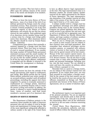 worked well in practice. They have had no adverse             to have an official observer (legal representative)
effect upon the military mission of the armed                 at the trial. (The legal representative’s duty is to
forces or the morale and discipline of its members.           determine whether the accused military member
                                                              received all the rights guaranteed by the Status
PUNISHMENTS IMPOSED                                           of Forces Agreement.) The legal representative
                                                              also determines if the member received all other
    When we hear the term Status of Forces                    rights of due process of law that the person would
Agreements, many of us think of the trial of our              have had if tried in a U.S. state court.
military personnel by foreign courts for crimes                   A military member tried in a foreign court has
committed overseas. That association of thought               one significant advantage over fellow military
is natural. Criminal jurisdiction is one of the most          members facing trial in the United States.
important aspects of the Status of Forces                     Congress has passed legislation that allows the
Agreements, and certainly the one that has always             armed services to pay attorney fees and court costs
received the most publicity. Each publicized report           as well as to provide bail in appropriate cases. The
of an American service member being tried for                 Department of Defense has liberally followed that
a serious crime by a foreign court brings public              statute, and large numbers of military members
outcry from Americans. Most Americans believe                 have taken advantage of its provisions.
the offender should be tried by United States                     When you are in a foreign port, remember you
military authorities.                                         are a guest in that country and are subject to
    Comparisons have shown that normally a                    that country’s laws and legal procedures. Also
sentence imposed by a foreign court has been                  remember that whatever privileges service
extremely lenient. There have been no instances               members possess, as compared with ordinary
of cruel or unusual punishment. If you consider               visitors or tourists in that country, they possess
the large number of United States personnel                   them only by special consent oft he host country.
stationed overseas and the small number of                    Because of the host country’s special consent, you
persons confined in foreign jails at any one time,            are allowed to drive in that country based on your
you can see that the number confined is minimal.              U.S. driver’s license. You do not have to pay
In all but the most serious offenses, confinement             customs duty or taxes when bringing household
is suspended and the offender is returned to the              goods and personal belongings, including your
United States for reassignment or discharge.                  car, into the host country. You are allowed to
                                                              enter and leave the country on military orders
CONFINEMENT AND CUSTODY                                       alone without a passport or visa.
                                                                  Remember that as a guest in a foreign country,
    Equally lenient has been the attitude of the              you are subject to that country’s criminal laws and
foreign governments with regard to confinement                procedures. If you violate those laws, you may
and custody. Most SOFAs provide that the United               find yourself on trial before a foreign court.
States military authorities may retain custody of             Only by the consent of the host country can you
an accused military member until all judicial                 be tried by the courts of your own service for
proceedings, including the appeal, have been                  offenses committed on foreign soil. That is
completed. If a person is eventually sentenced to             permitted only because of the Status of Forces
confinement in a foreign prison, American                     Agreements, not as a matter of absolute right.
authorities are permitted frequent visits to ensure
the person is being well treated. In addition, the
person is allowed to receive health-benefitting                                  SUMMARY
items, items of comfort, and food items
considered a necessary part of an American’s diet.                The preliminary inquiry is an important part
                                                              of the premast procedure. You are an impartial
RIGHTS OF SERVICE MEMBERS                                     investigator and should seek to find all the
                                                              relevant facts of the case. Your job is to provide
    The Department of Defense protects to the                 the commanding officer with all the information
maximum extent possible the rights of American                so that he or she can make a decision concerning
personnel who may be subject to trial by foreign              the accused.
courts and imprisonment in foreign prisons. One                   United States Navy Regulations, 1990
of the most significant safeguards afforded a                 describes the procedures, authority, and com-
military member is the right of the United States             mand of offices within the Department of the


                                                       2-21
 