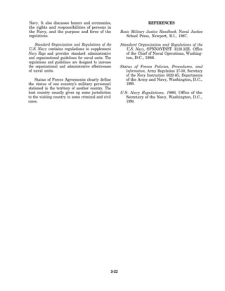 Navy. It also discusses honors and ceremonies,                           REFERENCES
the rights and responsibilities of persons in
the Navy, and the purpose and force of the               Basic Military Justice Handbook, Naval Justice
regulations.                                                School Press, Newport, R.I., 1987.

    Standard Organization and Regulations of the         Standard Organization and Regulations of the
U.S. Navy contains regulations to supplement                U.S. Navy, OPNNAVINST 3120.32B, Office
Navy Regs and provides standard administrative              of the Chief of Naval Operations, Washing-
and organizational guidelines for naval units. The          ton, D.C., 1986.
regulations and guidelines are designed to increase
the organizational and administrative effectiveness      Status of Forces Policies, Procedures, and
of naval units.                                             lnformation, Army Regulation 27-50, Secretary
                                                            of the Navy Instruction 5820.4G, Departments
    Status of Forces Agreements clearly define              of the Army and Navy, Washington, D.C.,
the status of one country’s military personnel              1990.
stationed in the territory of another country. The
host country usually gives up some jurisdiction          U.S. Navy Regulations, 1990, Office of the
to the visiting country in some criminal and civil          Secretary of the Navy, Washington, D.C.,
cases.                                                      1990.




                                                  2-22
 