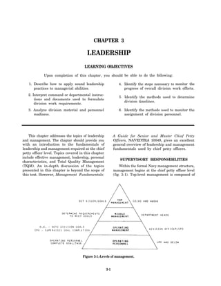 CHAPTER 3

                                        LEADERSHIP
                                      LEARNING OBJECTIVES

             Upon completion of this chapter, you should be able to do the following:

   1. Describe how to apply sound leadership                   4. Identify the steps necessary to monitor the
      practices to managerial abilities.                          progress of overall division work efforts.
   2. Interpret command or departmental instruc-
                                                               5. Identify the methods used to determine
       tions and documents used to formulate
                                                                  division timelines.
       division work requirements.
   3. Analyze division material and personnel                  6. Identify the methods used to monitor the
      readiness.                                                  assignment of division personnel.




    This chapter addresses the topics of leadership         A Guide for Senior and Master Chief Petty
and management. The chapter should provide you              Officers, NAVEDTRA 10049, gives an excellent
with an introduction to the fundamentals of                 general overview of leadership and management
leadership and management required at the chief             fundamentals used by chief petty officers.
petty officer level. Topics covered in this chapter
include effective management, leadership, personal
                                                                SUPERVISORY RESPONSIBILITIES
characteristics, and Total Quality Management
(TQM). An in-depth discussion of the topics                     Within the formal Navy management structure,
presented in this chapter is beyond the scope of            management begins at the chief petty officer level
this text. However, Management Fundamentals:                (fig. 3-1). Top-level management is composed of




                                     Figure 3-1.-Levels of management.


                                                      3-1
 