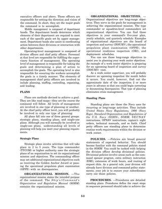 executive officers and above. Those officers are                    ORGANIZATIONAL OBJECTIVES. —
responsible for setting the direction and vision of             Organizational objectives are long-range objec-
the command. In short, they set the major goals                 tives. They serve as the goals for management in
the command is to accomplish.                                   achieving the organizational mission. The type
    Middle management is composed of department                 commander or squadron-level commanders set
heads. The department heads determine which                     organizational objectives. You can find those
elements of their department are required to meet               objectives in your command’s five-year plan,
each of the specific goals set by upper manage-                 yearly schedule, and quarterly schedule. Examples
ment. Department heads also assist in coordinating              of organizational objectives are the board of
action between their divisions or interaction with              inspection and survey (INSURV), the operational
other departments.                                              propulsion plant examination (OPPE), the
    Operating-level management is composed of                   operational readiness inspection (ORI), and
division officers and chief petty officers. Personnel           deployment schedules.
at that level are responsible for fulfilling the super-             You can use those long-range objectives to
visory function of management. The operating                    assist you in planning your work center objectives.
level of management is responsible for taking the               An example of a work center objective is preparing
goals and determining a plan of action to                       for an upcoming board of inspection and survey
accomplish the goals. The operating level is also               (INSURV) visit.
responsible for ensuring the workers accomplish                     As a work center supervisor, you will probably
the goals in a timely manner. The elements of                   discover an upcoming inspection the month before
management chief petty officers are involved in                 it occurs. You could, however, find out the
include planning, staffing, controlling, organizing,            approximate date of the inspection 2 or more
and leading.                                                    years in advance so that you could begin correcting
                                                                or documenting discrepancies. That type of planning
PLANS                                                           eliminates crisis management.

    Plans are methods devised to achieve a goal.                Standing Plans
They are like road maps—they set the course the
command will follow. All levels of management                       Standing plans are those the Navy uses for
are involved in one type of planning or another.                recurring or long-range activities. They include
At the chief petty officer level, you will probably             United States Navy Regulations, 1990 (Navy
be involved in only one type of planning.                       Regs), Standard Organization and Regulations of
    All plans fall into one of three general groups:            the U.S. Navy (SORN), SORM, S E C N A V
strategic plans, standing plans, and single-use                 instructions, OPNAV instructions, captain’s night
plans. Although you will normally be involved in                orders, technical manuals, and so forth. Chief
single-use plans, understanding all levels of                   petty officers use standing plans to determine
planning will help you meet your planning require-              routine work requirements within the division or
ments.                                                          work center.

Strategic Plans                                                     POLICIES. —Policies are broad general
                                                                statements of expected behavior. You should
    Strategic plans involve activities that will take
                                                                become familiar with the command policies stated
place in 2 to 5 years. The type commander
                                                                in the SORM. You could be tasked with helping
(TYCOM) or higher authority uses the strategic
                                                                the division officer develop divisional policies.
plans of an organization to set its organizational
                                                                Divisional policies involve areas such as the com-
mission and objectives. The commanding officer
                                                                mand sponsor program, extra military instruction
may set additional organizational objectives such
                                                                (EMI), extension of work hours, and routing of
as receiving the Golden Anchor Award or pass-
                                                                request chits. As a general rule, your division will
ing the operational propulsion plant examination
                                                                already have division and command policy state-
(OPPE) with no discrepancies.
                                                                ments; your job is to ensure your subordinates
    ORGANIZATIONAL MISSION. — T h e                             carry out those policies.
organizational mission states the intended purpose
of the command. The S h i p ’ s / C o m m a n d ’ s                 PROCEDURES. —Procedures are detailed
Organization and Regulation Manual (SORM)                       standing plans. Procedures define the exact steps
contains the organizational mission.                            in sequence personnel should take to achieve the


                                                          3-2
 