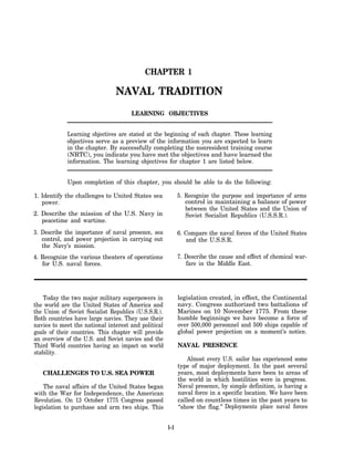 CHAPTER 1

                                NAVAL TRADITION
                                      LEARNING OBJECTIVES


             Learning objectives are stated at the beginning of each chapter. These learning
             objectives serve as a preview of the information you are expected to learn
             in the chapter. By successfully completing the nonresident training course
             (NRTC), you indicate you have met the objectives and have learned the
             information. The learning objectives for chapter 1 are listed below.


             Upon completion of this chapter, you should be able to do the following:

1. Identify the challenges to United States sea             5. Recognize the purpose and importance of arms
   power.                                                      control in maintaining a balance of power
                                                               between the United States and the Union of
2. Describe the mission of the U.S. Navy in                    Soviet Socialist Republics (U.S.S.R.).
   peacetime and wartime.
3. Describe the importance of naval presence, sea           6. Compare the naval forces of the United States
   control, and power projection in carrying out               and the U.S.S.R.
   the Navy’s mission.
4. Recognize the various theaters of operations             7. Describe the cause and effect of chemical war-
   for U.S. naval forces.                                      fare in the Middle East.




    Today the two major military superpowers in             legislation created, in effect, the Continental
the world are the United States of America and              navy. Congress authorized two battalions of
the Union of Soviet Socialist Republics (U.S.S.R.).         Marines on 10 November 1775. From these
Both countries have large navies. They use their            humble beginnings we have become a force of
navies to meet the national interest and political          over 500,000 personnel and 500 ships capable of
goals of their countries. This chapter will provide         global power projection on a moment’s notice.
an overview of the U.S. and Soviet navies and the
Third World countries having an impact on world             NAVAL PRESENCE
stability.
                                                                Almost every U.S. sailor has experienced some
                                                            type of major deployment. In the past several
   CHALLENGES TO U.S. SEA POWER                             years, most deployments have been to areas of
                                                            the world in which hostilities were in progress.
    The naval affairs of the United States began            Naval presence, by simple definition, is having a
with the War for Independence, the American                 naval force in a specific location. We have been
Revolution. On 13 October 1775 Congress passed              called on countless times in the past years to
legislation to purchase and arm two ships. This             “show the flag.” Deployments place naval forces


                                                      1-1
 