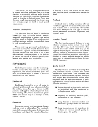 Additionally, you may be required to solicit            of control is when the officer of the deck
or provide additional manpower from or to other             (OOD) makes course changes during navigation
divisions to accomplish assigned tasks. Careful             detail.
planning and cooperation with other divisions can
result in benefits for both divisions. Never ask
for more people than you need, but be sure you              Feedback
have enough people on hand to meet special
requirements.                                                   Feedback involves making corrections after an
                                                            event has happened. You monitor the event and
                                                            then evaluate how to improve the outcome the
Personnel Qualifications                                    next time. Examples of this type of control
                                                            include performance evaluations, inspections, and
    You need more than just people to accomplish            captain’s mast.
tasks—you need qualified people. Review
personnel qualifications to ensure you assign
qualified people to do jobs. When people are not            Inventory Control
qualified, assign a qualified person to help them
in task accomplishment.                                         The Navy supply system is designed to be an
                                                            effective inventory control system when used
   When reviewing personnel qualifications,                 correctly. However, most supervisors often
make sure their service records document those              overlook inventory control until they go to
qualifications. A person is not qualified until the         supply to request a part. Make sure you perform
required entries have been made in his or her               inventory control by monitoring division supplies.
service record. Don’t put yourself in the position          Ensure your coordinated shipboard allowance list
of having to endure a mishap investigation                  (COSAL) is current and that supply has all the
because your people were unqualified.                       spare parts or required supplies listed in your
                                                            COSAL inventory.

CONTROLLING
                                                            Quality Control
   Controlling is another term for monitoring.
Control ensures the Navy and your command,                      Quality control is a method of ensuring that
department, and division meet their goals. You              your customers receive a product that meets
must use different types of control to maintain             performance expectations. Your customers are
stability within your division.                             divisions or departments that use your division’s
                                                            work output. Your customers also include other
                                                            commands and the American taxpayer. A basic
Feedforward                                                 quality control system involves some or all of the
                                                            following measures:
    Feedforward control is a way of trying to
anticipate problems and make adjustments before
the problems occur. You try to foresee possible
                                                               • Setting standardsand that quality goals can
                                                                 be established
                                                                                   so
                                                                                       then measuring or
problems and apply a solution to prevent them                      evaluating those goals
from occurring. The planned maintenance system
(PMS) used aboard ship is an example of feed-
forward control.                                               • and services tocomparing materials, parts,
                                                                 Inspecting and
                                                                                 a set standard


Concurrent                                                     • Using statistics to measure deviation and
                                                                 determine if quality is within set standards
   Concurrent control involves making changes
while an event is taking place. You constantly
make little changes to keep your division moving
                                                               • Using measurements actual quality to
                                                                 evaluate or compare
                                                                                     or inspections to

toward your stated goal. An example of this type                   division goals for quality



                                                      3-6
 