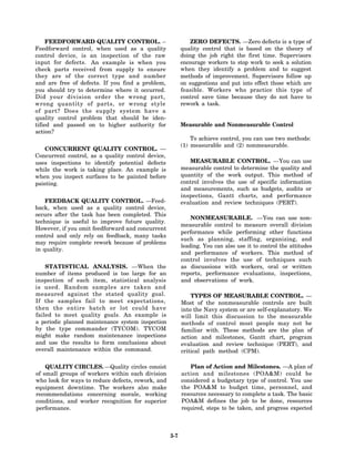 FEEDFORWARD QUALITY CONTROL. –                          ZERO DEFECTS. —Zero defects is a type of
Feedforward control, when used as a quality              quality control that is based on the theory of
control device, is an inspection of the raw              doing the job right the first time. Supervisors
input for defects. An example is when you                encourage workers to stop work to seek a solution
check parts received from supply to ensure               when they identify a problem and to suggest
they are of the correct type and number                  methods of improvement. Supervisors follow up
and are free of defects. If you find a problem,          on suggestions and put into effect those which are
you should try to determine where it occurred.           feasible. Workers who practice this type of
Did your division order the wrong part,                  control save time because they do not have to
wrong quantity of parts, or wrong style                  rework a task.
of part? Does the supply system have a
quality control problem that should be iden-
tified and passed on to higher authority for             Measurable and Nonmeasurable Control
action?
                                                             To achieve control, you can use two methods:
                                                         (1) measurable and (2) nonmeasurable.
   CONCURRENT QUALITY CONTROL. —
Concurrent control, as a quality control device,
uses inspections to identify potential defects              MEASURABLE CONTROL. —You can use
while the work is taking place. An example is            measurable control to determine the quality and
when you inspect surfaces to be painted before           quantity of the work output. This method of
painting.                                                control involves the use of specific information
                                                         and measurements, such as budgets, audits or
                                                         inspections, Gantt charts, and performance
    FEEDBACK QUALITY CONTROL. —Feed-                     evaluation and review techniques (PERT).
back, when used as a quality control device,
occurs after the task has been completed. This
                                                             NONMEASURABLE. —You can use non-
technique is useful to improve future quality.
                                                         measurable control to measure overall division
However, if you omit feedforward and concurrent
                                                         performance while performing other functions
control and only rely on feedback, many tasks
                                                         such as planning, staffing, organizing, and
may require complete rework because of problems
                                                         leading. You can also use it to control the attitudes
in quality.
                                                         and performance of workers. This method of
                                                         control involves the use of techniques such
    STATISTICAL ANALYSIS. —When the                      as discussions with workers, oral or written
number of items produced is too large for an             reports, performance evaluations, inspections,
inspection of each item, statistical analysis            and observations of work.
is used. Random samples are taken and
measured against the stated quality goal.                    TYPES OF MEASURABLE CONTROL. —
If the samples fail to meet expectations,                Most of the nonmeasurable controls are built
then the entire batch or lot could have                  into the Navy system or are self-explanatory. We
failed to meet quality goals. An example is              will limit this discussion to the measurable
a periodic planned maintenance system inspection         methods of control most people may not be
by the type commander (TYCOM). TYCOM                     familiar with. These methods are the plan of
might make random maintenance inspections                action and milestones, Gantt chart, program
and use the results to form conclusions about            evaluation and review technique (PERT), and
overall maintenance within the command.                  critical path method (CPM).

    QUALITY CIRCLES. —Quality circles consist               Plan of Action and Milestones. —A plan of
of small groups of workers within each division          action and milestones (POA&M) could be
who look for ways to reduce defects, rework, and         considered a budgetary type of control. You use
equipment downtime. The workers also make                the POA&M to budget time, personnel, and
recommendations concerning morale, working               resources necessary to complete a task. The basic
conditions, and worker recognition for superior          POA&M defines the job to be done, resources
performance.                                             required, steps to be taken, and progress expected



                                                   3-7
 