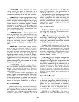 ACTIVITIES. —Your subordinates expect                    work, It promotes teamwork and identifies the
you to control their work by comparing it to a               authority, responsibility, and accountability of
set standard. When they know you will exercise               individuals within the command.
that control, they will try to meet that standard.               An in-depth discussion of organization is well
                                                             beyond the scope of this text. Therefore, this
   TIMELINESS. —Since managers need time to                  chapter will touch on only a few basic ideas and
take corrective action when tasks deviate from the           concepts of which you should be aware. Those
normal standard, subordinates must make a timely             ideas and concepts include types of organizations,
report of those deviations. The “timeliness” of              organizational concepts, delegation of work, and
reports depends on the amount of time a manager              authority and power.
designates as adequate—it could range from
minutes to months. Therefore, when designing                 Types of Organization
your control system, specify the amount of time
you consider to be timely.                                       Of the many different types of organization
                                                             used today, the Navy uses three specific types:
    EFFECTIVENESS. —Control systems may                      line, staff, and functional.
involve additional cost. You should work to
reduce the cost of your control system, while still             LINE. —Line organizations refer to the major
retaining an effective system. Additional costs              departments responsible for accomplishing the
could result from the need for additional people,            mission of the command. These departments are
material, equipment, or time. Evaluate your                  usually Deck, Engineering, Operations, Weapons
control system to eliminate or modify needless               or Combat Systems, and Air.
costs .
                                                                 STAFF. —Staff organizations refer to person-
    ACCURACY. —Your control system monitors                  nel who advise, assist, counsel, and serve the line
progress and serves as the basis for corrective              departments. Staff usually does not have authority
action. Therefore, you should ensure it provides             over line departments. Examples of staff include
you with accurate information from which to                  the Supply Department, 3-M Coordinator, educa-
make decisions. Be aware that since people are               tional services officer (ESO), and drug and alcohol
human, errors will occur in the reporting process.           program advisor (DAPA).
Also realize some people will present information
in a manner that will reemphasize the negative                   FUNCTIONAL. —Functional organizations
while accentuating the positive. People usually              refer to special departments that are neither line
present information in that manner to try to make            nor staff. Usually a functional organization starts
themselves look good.                                        out filling a staff function and becomes so
                                                             important to the success of the command that it
    ACCEPTANCE. —People usually resist con-                  is given special status. The manager has the
trol. The strongest resistance comes when people             authority to ensure all parts of the command
perceive the control to be excessive. Excessive              perform as necessary to carry out that function.
control gives the impression you do not trust your           Examples of functional organizations include the
subordinates.                                                Medical, Safety, Legal, and Administrative
    To avoid resistance, explain the purpose of the          Departments.
control system to your subordinates. Make them
feel they have an interest in the success of the             Organizational Concepts
system. By explaining the purpose and generating
interest in the control system, you have a greater               At certain times you must report items such
chance of convincing subordinates to accept it.              as personnel readiness or material readiness to
                                                             higher authority. The method used to make these
ORGANIZATION                                                 reports will vary from command to command.
                                                             However, certain basic concepts are common to
   Organization is the process of arranging                  all methods: the chain of command, unity of
material and personnel by functions to attain                command, span of control, and specialization.
the objective of the command. Organization
establishes the working relationships among                     CHAIN OF COMMAND. —The chain of
command personnel and establishes the flow of                command is the order of authority among Navy


                                                      3-11
 