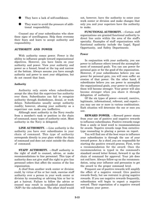 •     They have a lack of self-confidence.                 not, however, have the authority to enter your
                                                              work center or division and make changes that
   •     They want to avoid the pressure of addi-
         tional responsibility.
                                                              only you and your superiors have the authority
                                                              to make.
                                                                  FUNCTIONAL AUTHORITY. —Certain staff
    Counsel any of your subordinates who show
                                                              organizations are granted functional authority to
these signs of unwillingness. Help them overcome
                                                              direct line units within the area of the staff's
their fears and learn to accept authority and
                                                              specialty. Examples of staff organizations with
responsibility.
                                                              functional authority include the Legal, Equal
                                                              Opportunity, and Safety Departments.
AUTHORITY AND POWER
                                                              Power
    With authority comes power. Power is the
ability to influence people toward organizational
                                                                  In conjunction with your authority, you use
objectives. However, you have limits on your
                                                              power to influence others toward the accomplish-
authority and power. View your authority and
                                                              ment of command goals. You can use power for
power as a funnel, broad at the top and narrow
                                                              personal gain or for the good of the organization.
at the bottom. Always assume you have enough
                                                              However, if your subordinates believe you use
authority and power to meet your obligations, but
                                                              power for personal gain, you will soon suffer an
do not exceed that limit.
                                                              erosion of that power. On the other hand, if
                                                              subordinates believe you use power to accomplish
Authority
                                                              the organizational goals, your power to influence
                                                              them will become stronger. Your power will also
    Authority only exists when subordinates
                                                              become stronger when you share it through
accept the idea that the supervisor has authority
                                                              delegation of authority.
over them. Subordinates can fail to recognize
                                                                  Of the six types of power—reward, coercive,
authority through disobedience, denial, or work
                                                              legitimate, informational, referent, and expert—
delays. Subordinates usually accept authority
                                                              you may use one or more in various combinations.
readily; however, abusing your authority as a
                                                              Each situation will determine the one or ones you
supervisor can make you ineffective.
                                                              use.
    Although most authority in the Navy results
from a member’s rank or position in the chain                     REWARD POWER. —Reward power stems
of command, many types of authority exist. Most               from your use of positive and negative rewards
authority in the Navy is delegated.                           to influence subordinates. Positive rewards range
                                                              from a smile or kind word to recommendations
    LINE AUTHORITY. —Line authority is the                    for awards. Negative rewards range from corrective-
authority you have over subordinates in your                  type counseling to placing a person on report.
chain of command. This type of authority                          You will find one of the best ways to influence
corresponds directly to your place within the chain           your subordinates is through the use of your
of command and does not exist outside the chain               reward power. As a chief, you are responsible for
of command.                                                   starting the positive reward process. First, write
                                                              a recommendation for the award. Once the
    STAFF AUTHORITY. —Staff authority is                      recommendation is typed in the command’s
the right of staff to counsel, advise, or make                standard award letter format, forward it up the
recommendations to line personnel. This type of               chain of command for approval. Your job does
authority does not give staff the right to give line          not end here. Always follow-up on the recommen-
personnel orders that affect the mission of the line          dation, using your influence and persuasion to get
organization.                                                 the award to the proper command level.
    A chief from another work center or division                  Frequent use of positive rewards will amplify
could, by virtue of his or her rank, exercise staff           the effect of a negative reward. Give positive
authority over a person in your work center or                rewards freely, but use restraint in giving negative
division by counseling or advising him or her to              rewards. If you use negative rewards frequently,
get a haircut. Failure to follow the advice or                subordinates will begin to expect a negative
counsel may result in nonjudicial punishment                  reward. Their expectation of a negative reward
(NJP) for the subordinate. The other chief would              will lessen your power.


                                                       3-13
 