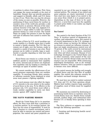 in positions to achieve three purposes. First, forces         essential to our use of the seas to support our
can engage the enemy promptly at the start of                 national policies. The concepts of sea control and
hostilities. Second, they can provide protection              power projection are closely interrelated. A naval
and support to friendly, allied, and U.S. forces              force must have some degree of sea control in the
in time of war. Third, they can stop the advance              sea areas from which it is to project power,
of the enemy as soon as possible. However, the                depending on the type of force to be used.
positioning of these naval forces for warfare in              However, a naval force must have the capability
sensitive areas of the world also provides a side             to project power before it can realize any degree
benefit known as presence. Because of the inter-              of sea control.
national character of the high seas, deployed U.S.
forces have a unique ability to make U.S. military
presence known in a time of crisis. The United                Sea Control
States can modify that presence to exert the degree
and type of influence best suited to resolve the                  Sea control is the basic function of the U.S.
situation.                                                    Navy. It involves control of designated air,
                                                              surface, and subsurface areas. Sea control is
    A show of force by U.S. naval warships can                of crucial importance to the U.S. strategy of
restore stability to a friendly nation that is unable         using both oceans as barriers for defense and
to control a hostile situation. The U.S. fleet can            as avenues to extend our influence overseas. It
remain out of sight, over the horizon, ready to               does not imply simultaneous control over all
respond in a matter of minutes to any crisis. Naval           70 percent of the earth covered by international
presence can be visible or invisible, large or small,         waters; it is a selective function, exercised
forceful or peaceful, depending on what best suits            only when and where necessary. Because of new
U.S. interests.                                               technology developed in the United States and
                                                              in other countries, total control of the seas
    Naval forces can remain in a crisis area for              for our use and the denial of the seas for the
indefinite periods to communicate their capability            enemy’s use are impossible. With continuing
for action. Ground and air forces can duplicate               technological developments, such as the strategic
that capability only by landing or entering the               defense initiative, total sea control is expected
sovereign air space of another nation.                        to become even more difficult.

    We cannot consider the effectiveness of our                  Sea control assures the buildup and resupply
naval presence separately from our warfare                    of allied forces and the free flow of needed
capability. To encourage friends, deter enemies,              supplies. Sea control also enhances security for
or influence neutrals, forces deployed to crisis              the nation’s sea-based strategic deterrent.
areas must possess a fighting capability.
                                                                  We must have sea control to conduct sustained
    Our naval presence must also reflect the degree           U.S. Army and U.S. Air Force operations abroad.
of U.S. interests in the area relative to the number          Modern land warfare requires large quantities
of naval forces in the area. To be effective in the           of supplies; most of them must be supplied
presence role, U.S. naval forces must reflect a               by sea.
ready combat capability to carry out their
mission against ANY implied threat.                               We maintain sea control by destroying or
                                                              neutralizing hostile forces in maritime areas the
                                                              United States must use. Hostile forces include
THE NAVY’S WARTIME MISSION                                    aircraft, surface ships, and submarines that
                                                              threaten U.S. or friendly forces operating in those
    Should the United States fail in its peacetime            areas.
efforts, the Navy must shift from a peacetime to
a wartime posture. In its wartime posture, the                   The Navy achieves or supports sea control
Navy has two areas of responsibility. It must be              through the following operations:
able to function in a hostile environment, and it
must be able to exercise sea control and power                   1. Locating and destroying hostile naval
projection. Sea control and power projection are                    combat units



                                                        1-2
 