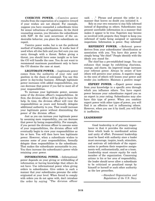 COERCIVE POWER. —Coercive power                           said. . ." Phrase and present the order in a
results from the expectation of a negative reward             manner that leaves no doubt you initiated it.
if your wishes are not obeyed. For example,                       Rely on your own resources to stay fully informed
suppose you have counseled a subordinate twice                instead of depending on others. Subordinates may
for minor infractions of regulations. At the third            present unreliable information in a manner that
counseling session, you threaten the subordinate              makes it appear to be true. Superiors may become
with NJP. At the next occurrence of the un-                   so involved with projects they forget to keep you
desirable behavior, you place the subordinate on              informed of tasks being assigned or upcoming
report.                                                       inspections. Information is power. Stay informed!
    Coercive power works, but is not the preferred
                                                                  REFERENT POWER. —Referent power
method of leading subordinates. It works best if
                                                              derives from your subordinates’ identification or
used when all else fails and you feel sure you can
                                                              association with you. You have this power by
carry through with a threat. Before giving a
                                                              simply being "the chief." People identify with the
threat, you should have some insight as to how
                                                              ideals you stand for.
the CO will handle the case. You do not want to
                                                                  The chief has a pre-established image. You can
recommend maximum punishment only to have
                                                              enhance that image by exhibiting charisma,
the CO dismiss the case at mast.
                                                              courage, and charm. An improved image increases
    LEGITIMATE POWER. —Legitimate power                       your referent power. Always be aware of how
comes from the authority of your rate and                     others will perceive your actions. A negative image
position in the chain of command. You use this                in the eyes of others will lessen your power and
power in day-to-day business. Although legitimate             render you ineffective. Maintain a positive image!
power increases with added responsibilities, you
                                                                  EXPERT POWER. —Expert power comes
can decrease that power if you fail to meet all of
                                                              from your knowledge in a specific area through
your responsibilities.
                                                              which you influence others. You have expert
    To increase your legitimate power, assume
                                                              power because your subordinates regard you as
some of the division officer’s responsibilities. At
                                                              an expert in your rating. Subordinates may also
first, the division officer will be glad to have the
                                                              have this type of power. When you combine
help. In time, the division officer will view the
                                                              expert power with other types of power, you will
responsibilities as yours and formally delegate
                                                              find it an effective tool in influencing others.
additional authority to you. That would increase
                                                              However, when you use it by itself, you will find
your legitimate power without diminishing the
                                                              it ineffective.
power of the division officer.
    Just as you can increase your legitimate power
                                                              LEADERSHIP
by assuming more responsibility, you can decrease
that power by losing responsibility. For example,
if you permit the division officer to assume some                    Good leadership is of primary impor-
of your responsibilities, the division officer will              tance in that it provides the motivating
eventually begin to view your responsibilities as                force which leads to coordinated action
his or hers. You will then have less legitimate                  and unity of effort. Personnel leadership
power. However, when a subordinate wishes to                     must be fused with authority since a leader
assume some of your responsibilities, formally                   must encourage, inspire, teach, stimulate,
delegate those responsibilities to the subordinate.              and motivate all individuals of the organi-
That makes the subordinate accountable to you.                   zation to perform their respective assign-
You then increase the subordinate’s power while                  ments well, enthusiastically, and as a team.
retaining your power.                                            Leadership must ensure equity for each
                                                                 member of the organization. Concerning
    INFORMATIONAL POWER. —Informational
                                                                 actions in his or her area of responsibility,
power depends on your giving or withholding of
                                                                 the leader should never allow a subordinate
information or having knowledge that others do
                                                                 to be criticized or penalized except by
not have. Use informational power when giving
                                                                 himself or herself or such other authority
orders to subordinates. Give orders in such a
                                                                 as the law prescribes.
manner that your subordinates presume the order
originated at your level. When forced to comply                              —Standard Organization and
with orders you do not agree with, don’t introduce                            Regulations of the U.S. Navy
the order by saying "The division officer


                                                       3-14
 