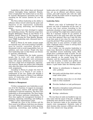 Leadership is often talked about and discussed              leaders plan well, establish an effective organiza-
without thoroughly being explained. Exactly,                    tion, set up an efficient and effective control
what is leadership? Are leaders born or can they                system, and staff required jobs with the right
be trained? Management specialists have been                    people. Finally the leader excels at inspiring and
searching for the correct answers for over 90                   motivating subordinates.
years.
    The Navy defines leadership as the ability to               Leadership Styles
influence others toward achieving the goals and
objectives of the organization. Leadership                          What’s your style of leadership? Do you
involves inspiring, motivating, and developing                  practice one style of leadership all the time, or
others.                                                         do you vary your actions according to the
    Many theories have been developed to explain                particular situation or type of people with whom
the leadership process. The theories range from                 you are working? You might have asked yourself,
Douglas McGregor’s Theory X and Theory Y to                     How do I maintain respect for my position of
William Ouchi’s Theory Z. The Japanese used                     authority and at the same time allow my people
Theory Z to develop the Total Quality Manage-                   to voice their opinions? How can I take the time
ment (TQM) leadership style, discussed later in                 to get their point of view when I’m under pressure
this chapter.                                                   to get the job done? These questions are puzzling,
    Based on Theory X, the leader assumes people                and they have no easy answers. A leader must
are basically lazy; will avoid working if possible;             walk a tightrope when it comes to solving these
must be coerced, controlled, directed, or                       dilemmas of leadership.
threatened; wish to avoid responsibility; have no                   As a leader, you can practice leadership in
ambition; and want security. People who base                    many ways. Research on leaders and leadership
their leadership style on that theory use threats               has identified several leadership styles. Most
to motivate subordinates.                                       people have a preferred range of styles. No one
    Theory Y proposes that the leader assumes                   leadership style is right or wrong; the appropriate
people like to work; will seek additional                       style depends on the people being led, the
responsibility when the proper work environment                 situation, and the requirements of the job.
exists; will exercise self-direction and self-control;              In any situation, a leader must perform six
and have a high level of imagination, ingenuity,                tasks that in some way involve or affect subor-
and creativity. People who pattern their leadership             dinates. A good leader takes the following actions:
style after this theory help subordinates perform
work assignments.
    According to Theory Z, people who don’t fit
                                                                   •     Listens to subordinates to diagnose or
                                                                         solve problems
either Theory X or Theory Y are really a
combination of the two. People who develop a
leadership style based on Theory Z use different
                                                                   •     Sets goals and develops short- and long-
                                                                         range action plans
styles of leadership with different people,
depending on the situation.
                                                                   •     Gives directions about who is to do which
                                                                         tasks to what standards
Relation to Management

    Civilian management sees leadership as just
                                                                   •     Provides feedback on task performance

one of its five functions. It expects its managers
to plan, organize, control, staff, and then apply
                                                                   •     Rewards or disciplines task performance
                                                                         and personal characteristics
leadership to motivate employees. The Navy sees
leadership as all-encompassing. The Navy leader
first and foremost motivates subordinates. The
                                                                   •    Develops subordinates

Navy then applies the management functions of                      The way these six tasks are handled at any one
planning, organizing, controlling, and staffing as              time varies with the nature of the jobs. A different
needed to meet organizational goals.                            leadership style should be used for routine tasks
    Although the views of the civilians and the                 than for innovative tasks or for situations that
Navy seem to be different, both have one element                require crisis management. Similarly, tasks of
in common. Effective leadership involves planning,              short duration often warrant a different style from
organizing, controlling, and staffing. Good                     those that extend over long periods.


                                                         3-15
 
