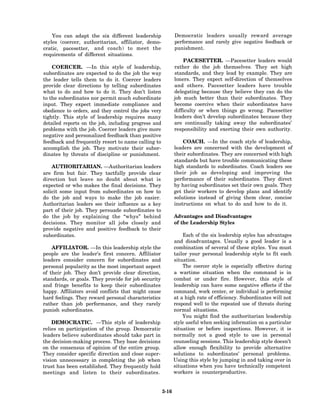 You can adapt the six different leadership               Democratic leaders usually reward average
styles (coercer, authoritarian, affiliator, demo-            performance and rarely give negative feedback or
cratic, pacesetter, and coach) to meet the                   punishment.
requirements of different situations.
                                                                 PACESETTER. —Pacesetter leaders would
    COERCER. —In this style of leadership,                   rather do the job themselves. They set high
subordinates are expected to do the job the way              standards, and they lead by example. They are
the leader tells them to do it. Coercer leaders              loners. They expect self-direction of themselves
provide clear directions by telling subordinates             and others. Pacesetter leaders have trouble
what to do and how to do it. They don’t listen               delegating because they believe they can do the
to the subordinates nor permit much subordinate              job much better than their subordinates. They
input. They expect immediate compliance and                  become coercive when their subordinates have
obedience to orders, and they control the jobs very          difficulty or when things go wrong. Pacesetter
tightly. This style of leadership requires many              leaders don’t develop subordinates because they
detailed reports on the job, including progress and          are continually taking away the subordinates’
problems with the job. Coercer leaders give more             responsibility and exerting their own authority.
negative and personalized feedback than positive
feedback and frequently resort to name calling to                COACH. —In the coach style of leadership,
accomplish the job. They motivate their subor-               leaders are concerned with the development of
dinates by threats of discipline or punishment.              their subordinates. They are concerned with high
                                                             standards but have trouble communicating these
    AUTHORITARIAN. —Authoritarian leaders                    high standards to subordinates. Coach leaders see
are firm but fair. They tactfully provide clear              their job as developing and improving the
direction but leave no doubt about what is                   performance of their subordinates. They direct
expected or who makes the final decisions. They              by having subordinates set their own goals. They
solicit some input from subordinates on how to               get their workers to develop plans and identify
do the job and ways to make the job easier.                  solutions instead of giving them clear, concise
Authoritarian leaders see their influence as a key           instructions on what to do and how to do it.
part of their job. They persuade subordinates to
do the job by explaining the “whys” behind                   Advantages and Disadvantages
decisions. They monitor all jobs closely and                 of the Leadership Styles
provide negative and positive feedback to their
subordinates.                                                    Each of the six leadership styles has advantages
                                                             and disadvantages. Usually a good leader is a
    AFFILIATOR. —In this leadership style the                combination of several of these styles. You must
people are the leader’s first concern. Affiliator            tailor your personal leadership style to fit each
leaders consider concern for subordinates and                situation.
personal popularity as the most important aspect                 The coercer style is especially effective during
of their job. They don’t provide clear direction,            a wartime situation when the command is in
standards, or goals. They provide for job security           combat or under fire. However, this style of
and fringe benefits to keep their subordinates               leadership can have some negative effects if the
happy. Affiliators avoid conflicts that might cause          command, work center, or individual is performing
hard feelings. They reward personal characteristics          at a high rate of efficiency. Subordinates will not
rather than job performance, and they rarely                 respond well to the repeated use of threats during
punish subordinates.                                         normal situations.
                                                                 You might find the authoritarian leadership
    DEMOCRATIC. —This style of leadership                    style useful when seeking information on a particular
relies on participation of the group. Democratic             situation or before inspections. However, it is
leaders believe subordinates should take part in             normally not a good style to use in personal
the decision-making process. They base decisions             counseling sessions. This leadership style doesn’t
on the consensus of opinion of the entire group.             allow enough flexibility to provide alternative
They consider specific direction and close super-            solutions to subordinates’ personal problems.
vision unnecessary in completing the job when                Using this style by jumping in and taking over in
trust has been established. They frequently hold             situations when you have technically competent
meetings and listen to their subordinates.                   workers is counterproductive.


                                                      3-16
 