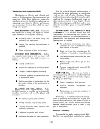 Management and Supervisory Skills                                Use the skills of planning and organizing to
                                                             determine the status and impact of your division
    Maintaining an effective and efficient work              work on the work of other divisions. Become
center or division requires five management and              proficient in your planning of divisional work by
supervisory skills. Those skills are a concern for           applying the strategic, standing, and single-use
standards, a concern for efficiency, planning and            plans discussed earlier in this chapter. Become
organizing, supervising for effective performance,           efficient at setting goals, and then analyze your
and monitoring. Develop these skills in super-               plans to reach those goals by using the SWOT
vising your people.                                          analysis.

   CONCERN FOR STANDARDS. —Emphasize                             SUPERVISING FOR EFFECTIVE PER-
the importance of doing a job right and enforce              FORMANCE. —Get the best results from your
high standards by doing the following:                       subordinates by coordinating their actions. Set
                                                             challenging standards and demand high levels of
    • according to regulations safely and
      Ensuring tasks are done                                performance; then supervise your subordinates’
                                                             performance as follows:

    • updatedthat required documentation is
      Seeing                                                     • tations for the level of performance expec-
                                                                   Set and clearly communicate your
                                                                                                        in your
                                                                      work center or division.

    •    Being intolerant of poor performance
                                                                 •    State up front the consequences for
                                                                      violations of conduct or nonperformance.
    CONCERN FOR EFFICIENCY. —Define
and organize each task to best use your work
center’s or division’s time and resources as                     •    Hold subordinates accountable for poor
                                                                      performance.
follows:
                                                                 •     Match people and jobs to get the best
    •   Identify inefficiencies.                                       performance.

    • Improve the efficiency of existing systems.                •    Promote cooperation and teamwork for
                                                                      effective performance.

    • Delegate tasks to improve efficiency.                      MONITORING. —Develop the habit of

    • Encourage superiors to use efficient ways
      to accomplish tasks.
                                                             routinely gathering information and keeping track
                                                             of ongoing work to monitor work center progress
                                                             by doing the following:

    • day-to-day routine for the work centerthe
      Build preparations
                          of
                             inspections into
                                              or                 • Observe procedures and processes.
        division.
                                                                 • resources. records, equipment, and
                                                                   Monitor

    PLANNING AND ORGANIZING. —Take
the following steps to carefully and systematically
develop thorough and specific plans and
                                                                 • your questions to assess the readiness of
                                                                   Ask
                                                                         subordinates.
schedules:
                                                                Monitoring is a control function of manage-
    •   Set priorities, goals, and deadlines.                ment, as previously discussed in this chapter. You
                                                             can use inventory control, one of the six types of
    • Develop detailed, step-by-step plans.                  quality control, or a control method such as the
                                                             POA&M, the Gantt chart, CPM, or PERT to help
    • allocated schedules that optimize the
      Develop
                 manpower.
                                                             you in monitoring.

                                                             Effective Leadership
    •   Coordinate schedules with others.
                                                                To be an effective leader requires certain skills.
    • Anticipate obstacles and plan accordingly.             The Navy has identified six skills effective leaders


                                                      3-18
 