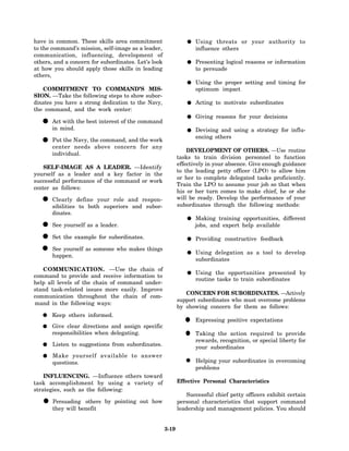 have in common. These skills area commitment                       Using threats or your authority to
to the command’s mission, self-image as a leader,                  influence others
communication, influencing, development of
others, and a concern for subordinates. Let’s look                 Presenting logical reasons or information
at how you should apply those skills in leading                    to persuade
others,
                                                                   Using the proper setting and timing for
   COMMITMENT TO COMMAND’S MIS-                                    optimum impact
SION. —Take the following steps to show subor-
dinates you have a strong dedication to the Navy,                  Acting to motivate subordinates
the command, and the work center:
                                                                   Giving reasons for your decisions
  • Actmind. the best interest of the command
    in
        with
                                                                   Devising and using a strategy for influ-
                                                                   encing others
  • Put the Navy, the command, and the work
    center needs above concern for any
                                                                DEVELOPMENT OF OTHERS. —Use routine
       individual.
                                                            tasks to train division personnel to function
                                                            effectively in your absence. Give enough guidance
    SELF-IMAGE AS A LEADER. —Identify
                                                            to the leading petty officer (LPO) to allow him
yourself as a leader and a key factor in the
                                                            or her to complete delegated tasks proficiently.
successful performance of the command or work
                                                            Train the LPO to assume your job so that when
center as follows:
                                                            his or her turn comes to make chief, he or she
  • Clearly define your role and respon-
    sibilities to both superiors and subor-
                                                            will be ready. Develop the performance of your
                                                            subordinates through the following methods:
       dinates.
                                                                   Making training opportunities, different
  •    See yourself as a leader.                                   jobs, and expert help available

  • Set the example for subordinates.                              Providing constructive feedback

  • happen. as someone who makes things
    See yourself
                                                                   Using delegation as a tool to develop
                                                                   subordinates
   COMMUNICATION. —Use the chain of
                                                                   Using the opportunities presented by
command to provide and receive information to
                                                                   routine tasks to train subordinates
help all levels of the chain of command under-
stand task-related issues more easily. Improve
                                                               CONCERN FOR SUBORDINATES. —Actively
communication throughout the chain of com-
                                                            support subordinates who must overcome problems
mand in the following ways:
                                                            by showing concern for them as follows:
       Keep others informed.
       Give clear directions and assign specific
                                                              •    Expressing positive expectations

       responsibilities when delegating.
                                                              •    Taking the action required to provide
                                                                   rewards, recognition, or special liberty for
       Listen to suggestions from subordinates.
                                                                   your subordinates
       Make yourself available to answer
       questions.                                                  Helping your subordinates in overcoming
                                                                   problems
    INFLUENCING. —Influence others toward
task accomplishment by using a variety of                   Effective Personal Characteristics
strategies, such as the following:
                                                                Successful chief petty officers exhibit certain
   •   Persuading others by pointing out how
       they will benefit
                                                            personal characteristics that support command
                                                            leadership and management policies. You should


                                                     3-19
 