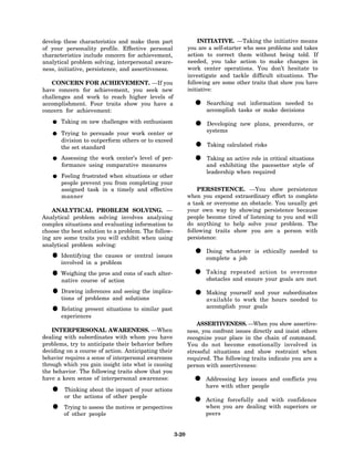 develop these characteristics and make them part                   INITIATIVE. —Taking the initiative means
of your personality profile. Effective personal               you are a self-starter who sees problems and takes
characteristics include concern for achievement,              action to correct them without being told. If
analytical problem solving, interpersonal aware-              needed, you take action to make changes in
ness, initiative, persistence, and assertiveness.             work center operations. You don’t hesitate to
                                                              investigate and tackle difficult situations. The
   CONCERN FOR ACHIEVEMENT. —If you                           following are some other traits that show you have
have concern for achievement, you seek new                    initiative:
challenges and work to reach higher levels of
accomplishment. Four traits show you have a
concern for achievement:
                                                                • accomplish out informationdecisions to
                                                                  Searching
                                                                             tasks or make
                                                                                              needed


       Taking on new challenges with enthusiasm
                                                                • systems new plans, procedures, or
                                                                  Developing
       Trying to persuade your work center or
       division to outperform others or to exceed
       the set standard                                         • Taking calculated risks
       Assessing the work center’s level of per-
       formance using comparative measures
                                                                • and exhibiting the pacesettersituations
                                                                  Taking an active role in critical
                                                                                                    style of
                                                                     leadership when required
       Feeling frustrated when situations or other
       people prevent you from completing your
       assigned task in a timely and effective                    PERSISTENCE. —You show persistence
       manner                                                 when you expend extraordinary effort to complete
                                                              a task or overcome an obstacle. You usually get
   ANALYTICAL PROBLEM SOLVING. —                              your own way by showing persistence because
Analytical problem solving involves analyzing                 people become tired of listening to you and will
complex situations and evaluating information to              do anything to help solve your problem. The
choose the best solution to a problem. The follow-            following traits show you are a person with
ing are some traits you will exhibit when using               persistence:
analytical problem solving:

   • Identifying theproblem or central issues
                      causes                                    • complete a job is ethically needed to
                                                                  Doing whatever

     involved in a

   • Weighing the prosactioncons of each alter-
     native course of
                        and                                     •    Taking repeated action to overcome
                                                                     obstacles and ensure your goals are met

   • tions of problems and seeing the implica-
     Drawing inferences and
                             solutions
                                                                • Making yourself and your subordinates
                                                                                -
                                                                  available to work the hours needed to

   • experiences situations to similar past
     Relating present                                                accomplish your goals


                                                                  ASSERTIVENESS. —When you show assertive-
    INTERPERSONAL AWARENESS. —When                            ness, you confront issues directly and insist others
dealing with subordinates with whom you have                  recognize your place in the chain of command.
problems, try to anticipate their behavior before             You do not become emotionally involved in
deciding on a course of action. Anticipating their            stressful situations and show restraint when
behavior requires a sense of interpersonal awareness          required. The following traits indicate you are a
through which you gain insight into what is causing           person with assertiveness:
the behavior. The following traits show that you
have a keen sense of interpersonal awareness:
                                                                • Addressingother issues and conflicts you
                                                                  have with
                                                                             key
                                                                                   people
   •    Thinking about the impact of your actions
        or the actions of other people
                                                                • Actingyou are dealing with superiors or
                                                                          forcefully and with confidence
   •    Trying to assess the motives or perspectives
        of other people
                                                                  when
                                                                     peers


                                                       3-20
 