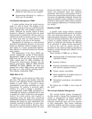 •    Always insisting on having full respon-
        sibility for each task you are assigned
                                                             develop the ability to ferret out these improve-
                                                             ments and incorporate them into standard
                                                             procedures. That serves a dual purpose. First, it
   •    Demonstrating self-control in a conflict or
        when you are provoked
                                                             ensures the recommended improvement is usable
                                                             and meets all applicable standards. Second, the
                                                             improved method is made available to everyone
Total Quality Management (TQM)                               involved in that process. Both of these purposes
                                                             serve a practical application of "working smarter,
    A major problem facing the armed services                not harder."
today is a lack of money. The budgets of our
forces are not going to increase in the foreseeable          Benefits of TQM
future. Indeed, they will probably continue to
shrink. Although our present system of doing                     A popular myth among military managers
business is adequate, it doesn’t allow for many              holds that increased quality results in increased
improvements in productivity. We have done an                costs and decreased productivity. In reality,
excellent job with our present system. To wring              improved quality ultimately results in decreased
any more bang from our buck, however, will                   costs and increased productivity. How can this be?
mean a change in the way we do business.                     A focus on quality extends the time between
    Management by objectives is a time-honored               failures on equipment and improves the efficiency
principle of management. However, we now must                of our operations. It reduces rework requirements
change our objectives. Today’s managers must set             as well as the need for special waivers of
their sights on a larger, system-wide objective.             standards. It also reduces mistakes and produces
That objective is increased productivity through             monetary savings through more efficient use of
better quality.                                              scarce resources.
    The Department of the Navy (DON) has                         Direct benefits of TQM are as follows:
recently adopted the concept of Total Quality
Management (TQM) as the means of meeting
DON needs into the 21st century. Executive Order
                                                                •    Increased pride of workmanship among
                                                                     individual workers
12637, signed April 27, 1988, establishes the
Productivity Improvement Program for the
federal government. TQM IS THE NAVY’S
                                                                •    Increased readiness

ANSWER TO THAT ORDER. The Navy has
adopted the civilian TQM concept and changed
                                                                •    Improved sustainability caused by extended
                                                                     time between equipment failures
the name to a more military sounding name—
Total Quality Leadership (TQL).
                                                                •    Greater mission survivability

TQM, What Is It?
                                                                •    Better justification for budgets because of
                                                                     more efficient operations
    TQM focuses on the process by which work
gets done. The person most familiar with that
process is the individual worker responsible for
                                                                •    Streamlined maintenance and production
                                                                     processes
making it work. Often, a process is either
unmanageable or just plain unworkable. In a rigid               The bottom line of TQM is “more bang for
bureaucracy, for workers to persuade upper                   the buck.”
echelons of a need to change a procedure is
nearly impossible. Under TQM, management is                  The Concept of Quality Management
responsible for making a particular job as easy
as possible for workers. Supervisors and managers               The concept behind quality management
monitor the work process and respond to                      revolves around a change from management by
suggestions from the work force concerning                   results to management by process (quality)
unworkable procedures. Sailors in particular are             improvement. Managers are tasked with con-
infamous for coming up with nonstandard (but                 tinuously improving each and every process
workable) solutions to problems. In some cases,              in their organization. That means combining
this results in unsafe practices. However, these             quantitative methods and human resource manage-
solutions are often extremely practical. We must             ment techniques to improve customer-supplier


                                                      3-21
 