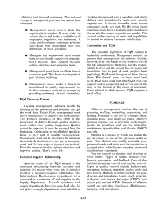 relations and internal processes. This cultural              working arrangement with a squadron that clearly
change in management practices has certain basic             defines each department’s needs and realistic
elements:                                                    expectations. A career counselor must ensure
                                                             customers’ needs are met. On the other hand,
       Management must clearly state the                     customers must have a realistic understanding of
       organization’s mission. It must state the             the service the career counselor can render. This
       mission clearly and make it available to all          mutual understanding of needs and capabilities
       employees, suppliers, and customers. A                is needed to achieve customer satisfaction.
       clear, public-mission statement prevents
       individuals from generating their own                 Leadership and TQM
       definitions of work priorities.
                                                                  The essential ingredient of TQM success is
       Managers and supervisors must ensure                  leadership involvement. Management controls the
       their actions clearly support the organiza-           process that accomplishes the mission. Quality,
       tion’s mission. This support includes                 however, is in the hands of the workers who do
       setting priorities and assigning tasks.               the job. Management, therefore, has the respon-
                                                             sibility to drive out the natural fear of change and
       Management must focus its efforts toward              innovation that is part of most people’s basic
       a common goal. This focus is an important             psychology. TQM must be supported from the top
       part of team building.                                down. That doesn’t mean the department head
                                                             level. TQM must start with SECNAV/CNO-level
       Management must make a long-term                      support and be supported and carried out all the
       commitment to quality improvement. In-                way to the bottom of the chain of command.
       dividual managers must set an example by              From admiral to deck seaman, TQM requires a
       providing consistent, focused leadership.             total effort.

TQM Focus on Process
                                                                                SUMMARY
    Quality management achieves results by
focusing on the procedures and processes that get                 Effective management involves the use of
the work done. Under TQM, management must                    planning, staffing, controlling, organizing, and
strive continuously to improve the work process.             leading. Planning is the use of strategic plans,
The primary emphasis of this effort is the                   standing plans, and single-use plans. Effective
prevention of defects through quality improve-               planning requires you to determine work require-
ment rather than quality inspections. Quality                ments; set priorities; and use the strengths,
cannot be inspected; it must be managed from the             weaknesses, opportunities, and threats (SWOT)
beginning. Conforming to established specifica-              analysis.
tions is only part of quality improvement.                        Staffing is a means by which you match the
Management must not be satisfied with minimum                correct person to the job for optimum perform-
standards. As standards are met, we, as managers,            ance. You should continually evaluate your
must look for new ways to improve our product.               personnel needs and make sure documentation is
Find the means to further tighten standards and              updated when subordinates complete personnel
improve quality. That’s your job.                            qualifications standards.
                                                                  You use control to monitor your division or
Customer-Supplier Relationship                               work center. Types of control include feed-
                                                             forward, concurrent, and feedback. Control also
   Another aspect of the TQM concept is the                  includes inventory control and quality control.
necessary relationship between customer and                  Types of quality control include feedforward,
supplier. No matter what your job, it probably               concurrent, feedback, statistical, quality circle and
involves a customer-supplier relationship. The               zero defects. Methods of control include the plan
Intermediate Maintenance Department of a                     of action and milestones, Gantt chart, program
command is a customer of and supplier to the                 evaluation and review technique (PERT), and
Supply Department. Aircraft squadrons and                    critical path method (CPM). Elements of effective
supply departments have the same dual roles. At              control are activities, timeliness, effectiveness,
one point, a supply department must establish a              accuracy, and acceptance.


                                                      3-22
 