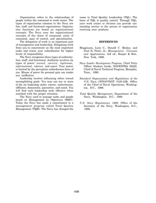 Organization refers to the relationships of               name to Total Quality Leadership (TQL). The
people within the command or work center. The                  basis of TQL is quality control. Through TQL,
types of organization common to the Navy are                   your work center or division can provide out-
line, staff, and functional organizations. Organiza-           standing service to the person or organization
tion functions are based on organizational                     receiving your products.
concepts. The Navy uses the organizational
concepts of the chain of command, unity of
command, span of control, and specialization.
     The delegation of work is an important part                              REFERENCES
of management and leadership. Delegating work
frees you to concentrate on the most important                 Megginson, Leon C., Donald C. Mosley, and
tasks and trains your subordinates for higher                    Paul H. Pietri, Jr., Management: Concepts
levels of responsibility.                                        and Applications, 3rd ed., Harper & Row,
     The Navy recognizes three types of authority:               New York, 1989.
line, staff, and functional. Authority involves six
types of power: reward, coercive, legitimate,                  Navy Leader Development Program, Chief Petty
informational, referent, and expert. Your power                   Officer Student Guide, NAVEDTRA 38222,
is limited by the perception subordinates have of                 Chief of Naval Technical Program, Memphis,
you. Misuse of power for personal gain can render                 Tenn., 1990.
you ineffective.
     Leadership involves influencing others toward             Standard Organization and Regulations of the
accomplishing goals. You may use one or more                      U.S. Navy, OPNAVINST 3120.32B, Office
of the six leadership styles: coercer, authoritarian,             of the Chief of Naval Operations, Washing-
affiliator, democratic, pacesetter, and coach. You                ton, D.C., 1986.
will find each leadership style effective when
matched with the proper situation.                             Total Quality Management, Department of the
     The Navy used to manage tasks and people                     Navy, Washington, D.C., 1989.
based on Management by Objectives (MBO).
Today the Navy has made a commitment to a                      U.S. Navy Regulations, 1990, Office of the
management program called Total Quality                           Secretary of the Navy, Washington, D.C.,
Management (TQM). The Navy has changed the                        1990.




                                                        3-23
 
