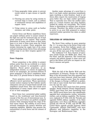 2. Using geographic choke points to prevent                  Another major advantage of a naval force is
      enemy access to open oceans or specific               that it can begin combat operations immediately
      areas                                                 upon reaching a crisis location. Land or air
                                                            forces often require the construction of staging
   3. Clearing sea areas by using escorts to                areas before they can begin combat operations.
      surround ships in transit, such as military           That is especially true when the conflict takes
      or commercial convoys and amphibious or               place in a remote location and when facilities
      support forces                                        needed for combat are unavailable. The United
                                                            States is diminishing its military base structure
   4. Using mines in areas such as harbor                   overseas. Therefore, the ability of naval forces
      entrances and choke points                            to arrive in an area fully prepared to conduct
                                                            sustained combat operations has taken on added
    Carrier forces and Marine amphibious forces             importance.
can project military power to ensure control of
the high seas and the continued safe use of land
areas essential to sea control. That entails                THEATERS OF OPERATIONS
destruction of enemy naval forces at their home
bases or en route to those ocean areas the United                The Soviet Union confines its power projection
States desires to protect. Power projection also            (fig. 1-1 ) to areas close to the Soviet Union with
includes destroying the supply lines of the enemy           one exception. Soviet fleet ballistic missile sub-
and preventing enemy forces from advancing                  marines (nuclear propulsion) (SSBNs) patrol the
within range to use their weapons against U.S.              sea area off the east coast of the United States.
forces.                                                          The traditional U.S. Navy theaters of opera-
                                                            tions include Europe, the Middle East, Africa, the
                                                            Far East, and the Americas. The continuing
Power Projection                                            economic and political changes in those areas now
                                                            and in the future will have an impact on the
    Power projection is the ability to project              Navy’s mission and goals.
military power from the sea worldwide in a timely
and precise manner to accomplish a given
objective. Naval power projection, as an                    Europe
independent mission, is a means of supporting
land or air campaigns. An essential element of                  With the fall of the Berlin Wall and the
power projection is the Navy’s amphibious ships             reunification of Germany, Europe has changed.
that carry U.S. ground forces to enemy shores.              Many of the old boundary lines that separated east
                                                            and west have been removed, which has made
    Power projection covers a broad spectrum of             travel between countries easier. Since the outcome
offensive naval operations. These operations                of the changes in Europe is difficult to predict,
include nuclear response by fleet ballistic missile         let’s look at some trends that have taken place
submarines and use of carrier-based aircraft and            over the last few years.
amphibious assault forces. They also include naval              As the Warsaw Pact navies have been growing
bombardment of enemy targets ashore in support              smaller, North Atlantic Treaty Organization
of air or land campaigns.                                   (NATO) naval forces have been maintaining their
                                                            size. NATO naval forces have also significantly
    Naval forces have unrestricted global mobility          upgraded their antisubmarine warfare, antisurface
based on the traditional and time-honored                   warfare, and air defense capability. The German
concept of the free use of international seas. In           navy replaced its F-104s with the Tornado and
many cases, naval forces can perform assigned               upgraded NATO’s defense capability of the Baltic
missions while remaining beyond the range of the            approaches. U.S. Navy and Marine upgrades
local enemy threat. The mobility of naval forces            include the F/A-18, F-14D, and AV-8B. The
seriously complicates the enemy’s detection and             United States upgrade provides Supreme Allied
targeting capability. Mobility also permits the             Commander, Atlantic (SACLANT), with more
concentration of naval forces and the element of            offensive and defensive capability in the
surprise.                                                   Norwegian and Mediterranean Seas.



                                                      1-3
 