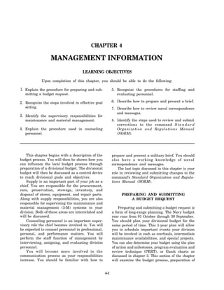 CHAPTER 4

                   MANAGEMENT INFORMATION
                                      LEARNING OBJECTIVES

              Upon completion of this chapter, you should be able to do the following:

1. Explain the procedure for preparing and sub-             5. Recognize the procedures for staffing and
   mitting a budget request.                                   evaluating personnel.

2. Recognize the steps involved in effective goal           6. Describe how to prepare and present a brief.
   setting.                                                 7. Describe how to review naval correspondence
                                                               and messages.
3. Identify the supervisory responsibilities for
   maintenance and material management.                     8. Identify the steps used to review and submit
                                                               corrections to the command S t a n d a r d
4. Explain the procedure used in counseling                    Organization and Regulations Manual
   personnel.                                                  (SORM).




    This chapter begins with a description of the           prepare and present a military brief. You should
budget process. You will then be shown how you              also have a working knowledge of naval
can influence the local budget process through              correspondence and messages.
preparation of a divisional budget. The divisional              The last topic discussed in this chapter is your
budget will then be discussed as a control device           role in reviewing and submitting changes to the
to reach divisional goals and objectives.                   command’s Standard Organization and Regula-
    Supply is an important part of your job as a            tions Manual (SORM).
chief. You are responsible for the procurement,
care, preservation, stowage, inventory, and
disposal of stores, equipment, and repair parts.                  PREPARING AND SUBMITTING
Along with supply responsibilities, you are also                      A BUDGET REQUEST
responsible for supervising the maintenance and
material management (3-M) systems in your                       Preparing and submitting a budget request is
division. Both of these areas are interrelated and          a form of long-range planning. The Navy budget
will be discussed.                                          year runs from 01 October through 30 September.
    Counseling personnel is an important super-             You should plan your divisional budget for the
visory role the chief becomes involved in. You will         same period of time. This 1-year plan will allow
be expected to counsel personnel in professional,           you to schedule important events your division
personal, and performance matters. You will                 will be involved in such as overhauls, intermediate
perform the staff function of management by                 maintenance availabilities, and special projects.
interviewing, assigning, and evaluating division            You can also determine your budget using the plan
personnel.                                                  of action and milestones, program evaluation and
    You will become more involved in the                    review technique (PERT), or Gantt charts as
communication process as your responsibilities              discussed in chapter 3. This section of the chapter
increase. You should be familiar with how to                will examine the budget process, preparation of


                                                      4-1
 