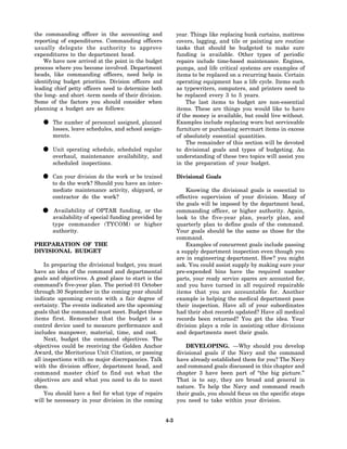 the commanding officer in the accounting and                 year. Things like replacing bunk curtains, mattress
reporting of expenditures. Commanding officers               covers, lagging, and tile or painting are routine
usually delegate the authority to approve                    tasks that should be budgeted to make sure
expenditures to the department head.                         funding is available. Other types of periodic
    We have now arrived at the point in the budget           repairs include time-based maintenance. Engines,
process where you become involved. Department                pumps, and life critical systems are examples of
heads, like commanding officers, need help in                items to be replaced on a recurring basis. Certain
identifying budget priorities. Division officers and         operating equipment has a life cycle. Items such
leading chief petty officers need to determine both          as typewriters, computers, and printers need to
the long- and short -term needs of their division.           be replaced every 3 to 5 years.
Some of the factors you should consider when                     The last items to budget are non-essential
planning a budget are as follows:                            items. These are things you would like to have
                                                             if the money is available, but could live without.
   • losses, leave of personneland schoolplanned
     The number
                   schedules,
                                assigned,
                                          assign-
                                                             Examples include replacing worn but serviceable
                                                             furniture or purchasing servmart items in excess
       ments.                                                of absolutely essential quantities.
                                                                 The remainder of this section will be devoted
   • overhaul, maintenance scheduled regular
     Unit operating schedule,
                              availability, and
                                                             to divisional goals and types of budgeting. An
                                                             understanding of these two topics will assist you
       scheduled inspections.                                in the preparation of your budget.

   • to doyour work? Should you havebe trained
     Can
           the
               division do the work or
                                       an inter-
                                                             Divisional Goals

       mediate maintenance activity, shipyard, or                Knowing the divisional goals is essential to
       contractor do the work?                               effective supervision of your division. Many of
                                                             the goals will be imposed by the department head,
  • availability ofof OPTAR funding, or the
    Availability
                    special funding provided by
                                                             commanding officer, or higher authority. Again,
                                                             look to the five-year plan, yearly plan, and
       type commander (TYCOM) or higher                      quarterly plan to define goals of the command.
       authority.                                            Your goals should be the same as those for the
                                                             command.
PREPARATION OF THE                                               Examples of concurrent goals include passing
DIVISIONAL BUDGET                                            a supply department inspection even though you
                                                             are in engineering department. How? you might
    In preparing the divisional budget, you must             ask. You could assist supply by making sure your
have an idea of the command and departmental                 pre-expended bins have the required number
goals and objectives. A good place to start is the           parts, your ready service spares are accounted for,
command’s five-year plan. The period 01 October              and you have turned in all required repairable
through 30 September in the coming year should               items that you are accountable for. Another
indicate upcoming events with a fair degree of               example is helping the medical department pass
certainty. The events indicated are the upcoming             their inspection. Have all of your subordinates
goals that the command must meet. Budget these               had their shot records updated? Have all medical
items first. Remember that the budget is a                   records been returned? You get the idea. Your
control device used to measure performance and               division plays a role in assisting other divisions
includes manpower, material, time, and cost.                 and departments meet their goals.
    Next, budget the command objectives. The
objectives could be receiving the Golden Anchor                  DEVELOPING. —Why should you develop
Award, the Meritorious Unit Citation, or passing             divisional goals if the Navy and the command
all inspections with no major discrepancies. Talk            have already established them for you? The Navy
with the division officer, department head, and              and command goals discussed in this chapter and
command master chief to find out what the                    chapter 3 have been part of “the big picture.”
objectives are and what you need to do to meet               That is to say, they are broad and general in
them.                                                        nature. To help the Navy and command reach
     You should have a feel for what type of repairs         their goals, you should focus on the specific steps
will be necessary in your division in the coming             you need to take within your division.


                                                       4-3
 