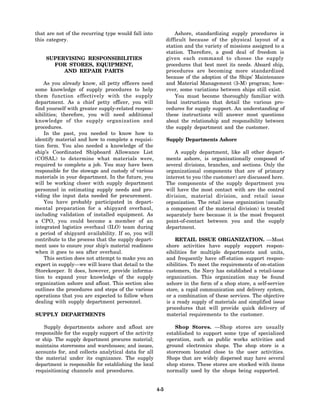 that are not of the recurring type would fall into               Ashore, standardizing supply procedures is
this category.                                               difficult because of the physical layout of a
                                                             station and the variety of missions assigned to a
                                                             station. Therefore, a good deal of freedom is
    SUPERVISING RESPONSIBILITIES                             given each command to choose the supply
      FOR STORES, EQUIPMENT,                                 procedures that best meet its needs. Aboard ship,
         AND REPAIR PARTS                                    procedures are becoming more standardized
                                                             because of the adoption of the Ships’ Maintenance
    As you already know, all petty officers need             and Material Management (3-M) program; how-
some knowledge of supply procedures to help                  ever, some variations between ships still exist.
them function effectively with the supply                        You must become thoroughly familiar with
department. As a chief petty officer, you will               local instructions that detail the various pro-
find yourself with greater supply-related respon-            cedures for supply support. An understanding of
sibilities; therefore, you will need additional              these instructions will answer most questions
knowledge of the supply organization and                     about the relationship and responsibility between
procedures.                                                  the supply department and the customer.
    In the past, you needed to know how to
identify material and how to complete a requisi-             Supply Departments Ashore
tion form. You also needed a knowledge of the
ship’s Coordinated Shipboard Allowance List                      A supply department, like all other depart-
(COSAL) to determine what materials were,                    ments ashore, is organizationally composed of
required to complete a job. You may have been                several divisions, branches, and sections. Only the
responsible for the stowage and custody of various           organizational components that are of primary
materials in your department. In the future, you             interest to you (the customer) are discussed here.
will be working closer with supply department                The components of the supply department you
personnel in estimating supply needs and pro-                will have the most contact with are the control
viding the input data needed for procurement.                division, material division, and retail issue
    You have probably participated in depart-                organization. The retail issue organization (usually
mental preparation for a shipyard overhaul,                  a component of the material division) is treated
including validation of installed equipment. As              separately here because it is the most frequent
a CPO, you could become a member of an                       point-of-contact between you and the supply
integrated logistics overhaul (ILO) team during              department.
a period of shipyard availability. If so, you will
contribute to the process that the supply depart-                RETAIL ISSUE ORGANIZATION. —Most
ment uses to ensure your ship’s material readiness           shore activities have supply support respon-
when it goes to sea after overhaul.                          sibilities for multiple departments and units,
    This section does not attempt to make you an             and frequently have off-station support respon-
expert in supply—we will leave that detail to the            sibilities. To meet the requirements of on-station
Storekeeper. It does, however, provide informa-              customers, the Navy has established a retail-issue
tion to expand your knowledge of the supply                  organization. This organization may be found
organization ashore and afloat. This section also            ashore in the form of a shop store, a self-service
outlines the procedures and steps of the various             store, a rapid communication and delivery system,
operations that you are expected to follow when              or a combination of these services. The objective
dealing with supply department personnel.                    is a ready supply of materials and simplified issue
                                                             procedures that will provide quick delivery of
SUPPLY DEPARTMENTS                                           material requirements to the customer.

    Supply departments ashore and afloat are                     Shop Stores. —Shop stores are usually
responsible for the supply support of the activity           established to support some type of specialized
or ship. The supply department procures material;            operation, such as public works activities and
maintains storerooms and warehouses; and issues,             ground electronics shops. The shop store is a
accounts for, and collects analytical data for all           storeroom located close to the user activities.
the material under its cognizance. The supply                Shops that are widely dispersed may have several
department is responsible for establishing the local         shop stores. These stores are stocked with items
requisitioning channels and procedures.                      normally used by the shops being supported.


                                                       4-5
 
