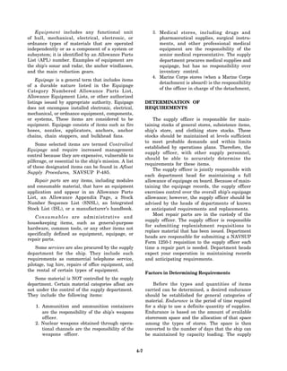 Equipment includes any functional unit                       3. Medical stores, including drugs and
of hull, mechanical, electrical, electronic, or                     pharmaceutical supplies, surgical instru-
ordnance types of materials that are operated                       ments, and other professional medical
independently or as a component of a system or                      equipment are the responsibility of the
subsystem; it is identified by an Allowance Parts                   senior medical representative. The supply
List (APL) number. Examples of equipment are                        department procures medical supplies and
the ship’s sonar and radar, the anchor windlasses,                  equipage, but has no responsibility over
and the main reduction gears.                                       inventory control.
                                                                 4. Marine Corps stores (when a Marine Corps
     Equipage is a general term that includes items
                                                                    detachment is aboard) is the responsibility
of a durable nature listed in the Equipage
                                                                    of the officer in charge of the detachment,
Category Numbered Allowance Parts List,
Allowance Equipment Lists, or other authorized
listings issued by appropriate authority. Equipage            DETERMINATION OF
does not encompass installed electronic, electrical,          REQUIREMENTS
mechanical, or ordnance equipment, components,
or systems, These items are considered to be                      The supply officer is responsible for main-
equipment. Equipage consists of items such as fire            taining stocks of general stores, subsistence items,
hoses, nozzles, applicators, anchors, anchor                  ship’s store, and clothing store stocks. These
chains, chain stoppers, and bulkhead fans.                    stocks should be maintained at levels sufficient
                                                              to meet probable demands and within limits
    Some selected items are termed Controlled
                                                              established by operations plans. Therefore, the
Equipage and require increased management
                                                              supply officer, with other supply personnel,
control because they are expensive, vulnerable to
                                                              should be able to accurately determine the
pilferage, or essential to the ship’s mission. A list
                                                              requirements for these items.
of these designated items can be found in Afloat
                                                                  The supply officer is jointly responsible with
Supply Procedures, NAVSUP P-485.
                                                              each department head for maintaining a full
   Repair parts are any items, including modules              allowance of equipage on board. Because of main-
and consumable material, that have an equipment               taining the equipage records, the supply officer
application and appear in an Allowance Parts                  exercises control over the overall ship’s equipage
List, an Allowance Appendix Page, a Stock                     allowance; however, the supply officer should be
Number Sequence List (SNSL), an Integrated                    advised by the heads of departments of known
Stock List (ISL), or a manufacturer’s handbook.               or anticipated requirements and replacements.
                                                                  Most repair parts are in the custody of the
   Consumables are administrative and
                                                              supply officer. The supply officer is responsible
housekeeping items, such as general-purpose
                                                              for submitting replenishment requisitions to
hardware, common tools, or any other items not
                                                              replace material that has been issued. Department
specifically defined as equipment, equipage, or
                                                              heads are responsible for submitting a NAVSUP
repair parts.
                                                              Form 1250-1 requisition to the supply officer each
    Some services are also procured by the supply             time a repair part is needed. Department heads
department for the ship. They include such                    expect your cooperation in maintaining records
requirements as commercial telephone service,                 and anticipating requirements.
pilotage, tug hire, repairs of office equipment, and
the rental of certain types of equipment.
                                                              Factors in Determining Requirements
   Some material is NOT controlled by the supply
department. Certain material categories afloat are                Before the types and quantities of items
not under the control of the supply department.               carried can be determined, a desired endurance
They include the following items:                             should be established for general categories of
                                                              material. Endurance is the period of time required
    1. Ammunition and ammunition containers                   for a ship to use a definite quantity of supplies.
       are the responsibility of the ship’s weapons           Endurance is based on the amount of available
       officer.                                               storeroom space and the allocation of that space
    2. Nuclear weapons obtained through opera-                among the types of stores. The space is then
       tional channels are the responsibility of the          converted to the number of days that the ship can
       weapons officer.                                       be maintained by capacity loading. The supply


                                                        4-7
 