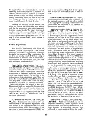 the supply officer can easily calculate the number          used in the troubleshooting of electronic equip-
of fittings to maintain in stock. If, however, all          ment and are not intended to be used as a repair
of these fittings are being replaced by new and             part.
more reliable fittings, you should inform supply
of this requirement before the need arises. The                 READY SERVICE SPARES (RSS). —Ready
new fittings can then be stocked before a work              service spares are repair parts in the custody of
delay results because of a lack of parts.                   the cognizant department head and will be located
                                                            in the appropriate operating and maintenance
    To carry this one step further, assume that             spaces under the subcustody of the operating or
these new fittings are significantly more reliable          maintenance personnel.
and that the replacement requirement is expected
to be only one per month. The supply department                 SHIPS WITHOUT SUPPLY CORPS OF-
can then reduce the number of fittings needed for           FICERS. —Most ships have one or more Supply
endurance. On receiving this information, the               Corps officers assigned. Certain small ships, such
supply department will purge its stock of the old           as minesweepers, have no Supply Corps officer
type of fitting and establish a realistic stock of          assigned. In this case a line officer heads the
the new item.                                               supply department. The line officer usually has
                                                            other duties as well as supply duties, and general
                                                            storerooms are usually small in ships of this type;
Routine Requirements                                        therefore, more material is turned over to the
                                                            cognizant department upon receipt for storage
    Most material procurement falls under the               and custody. On ships without a Supply Corps
heading “routine requirements.” The factors                 officer, department heads are responsible for
discussed above apply chiefly to new ships and              determining the ship’s requirements for general
to special circumstances. The requirements for              stores. Each department head must submit a
an item are initially established when a ship is            NAVSUP Form 1250-1 or DD Form 1348 to the
commissioned or when the item is first stocked.             supply officer for preparation of a DTO (direct
Requirements are reestablished each time your               turnover) requisition. Each department head is
ship undergoes supply overhaul.                             also responsible for maintaining current allowance
                                                            lists of repair parts pertaining to equipment used
                                                            by the department. The department head is
    OPERATING SPACE ITEMS. —Generally,
                                                            responsible for maintaining an adequate stock of
each department is not required to estimate future
                                                            repair parts to support the equipment of the
requirements for repair parts and consumables.
                                                            department, Each time a repair part is used, a
Normally the supply department replenishes
                                                            NAVSUP Form 1250-1, DD Form 1348, or NAV-
stocks either on the basis of authorized allowances
                                                            SUP Form 1250-2 should be submitted to the
or on past demand history. An exception is the
                                                            supply officer so that a replacement can be
replenishment of operating space items. These are
                                                            requisitioned. Figure 4-2 shows both the Single
items (for example, hand-tools and test kits) that
                                                            Line Item Consumption/Requisition Document
are required to maintain installed hull,
                                                            (Manual), NAVSUP Form 1250-1, and the DOD
mechanical, electrical, and ordnance equipment.
                                                            Single Line Item Requisition System Document
These items support the mission of the ship.
                                                            (Manual), DD Form 1348. Figure 4-3 shows the
Department heads are responsible for requesting
                                                            Non-NSN Requisition, NAVSUP Form 1250-2.
these items for known requirements, but they are
                                                            This form consolidates, on one form, information
not authorized to maintain storeroom stocks that
                                                            previously submitted on two forms (NAVSUP
duplicate those of the supply department. Part
                                                            Form 1250-1 and DD Form 1348-6) for non-NSN
IIIB of the COSAL is a consolidated list of
                                                            requirements. You will play an important role in
operating space items.
                                                            the reordering of these materials and parts.

    MAINTENANCE ASSISTANCE MODULES                              SHIPBOARD MATERIAL REQUEST PRO-
(MAMs). —Maintenance assistance modules are                 CEDURES. —As the division chief you will be
in the custody of the cognizant department head             responsible for ensuring that the equipment under
and located in the appropriate operating and                your cognizance is maintained and repaired in a
maintenance spaces under the subcustody of the              timely manner. To accomplish this goal, you
operating or maintenance personnel. MAMs are                will need to obtain material from the supply


                                                      4-9
 