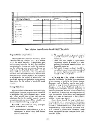 Figure 4-5.-Afloat Locator/Inventory Record (NAVSUP Form 1075).


Responsibilities of Custodians                                   2. All materials should be properly secured
                                                                    to avoid equipment damage or injury to
    The departmental custodian maintains Afloat                     personnel.
Locator/Inventory Records (NAVSUP Forms                          3. Items that are subject to spontaneous
1075) on which receipts, expenditures, and                          combustion should be stowed in a cool,
inventories are recorded (fig. 4-5). The custodian                  well-ventilated space, away from heat and
is responsible for stowing and issuing the materials                flammable material.
and for collecting issue documents. Issues are                   4. Bulk acids (except medical) should be
made using the NAVSUP Form 1250-1 or DD                             stowed in the acid locker in the custody of
Form 1348, as appropriate. The departmental                         the supply department; paint should be
custodian is not required to maintain records other                 stowed in the paint locker.
than the locator records; however, the custodian
is responsible for promptly submitting the                        STOWAGE PRECAUTIONS. —Humidity,
completed transaction documents to the supply                 sweating bulkheads, and leaky pipes can cause
department for the update of applicable stock                 severe damage to material in stowage spaces.
records.                                                      Dunnage, such as lumber, may be used under
                                                              material to keep it from direct contact with the
Stowage Principles                                            dampness of the deck. Bulkheads and pipes in
                                                              stowage spaces should be inspected frequently for
     Specific written instructions from the supply            sweating and leaks. Moisture caused by sweating
officer provide guidance to departmental custodians           can sometimes be eliminated by adequate ventila-
in performing their duties; however, every senior             tion. The use of a drying agent, such as bags of
petty officer should know certain basic stowage               silica gel, may be necessary to help absorb
principles that involve safety, security, orderly             moisture in stowage spaces.
arrangement, and easy access. These principles are                Some items stowed for long periods may
discussed in the following paragraphs.                        require special care to preserve them. For example,
                                                              tools and other items made of unprotected metal
  SAFETY. —Basic stowage safety principles
                                                              should be protected from rust. Such items may
may be summarized as follows:
                                                              be protected by a coat of grease, petroleum jelly,
    1. Material should never be stowed or left in             or a thin-film of preservative compound. These
       passageways or where it may block damage               items may require several coatings during their
       control apparatus.                                     stowage period.


                                                       4-15
 