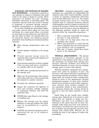 HANDLING AND STOWAGE OF HAZARD-                             SECURITY. —Designated departmental supply
OUS MATERIALS. —A hazardous material is                     custodians are responsible for safeguarding the
any substance or mixture of substances that could           material under their control; therefore, security
result in the injury or death of a person. These            is always an important consideration. Storerooms
substances are divided into toxic, irritating,              must be kept locked when not in use. The number
flammable, pressurized, or sensitizing agents. The          of people having direct access to a storeroom
hazardous material could also result in damage              should be kept to a minimum; otherwise, material
to equipment or personnel through corrosion,                could disappear and the custodian would have no
oxidation, pressurization, or heat-generation.              record of its issuance. Control and responsibility
    As you were climbing the advancement ladder,            should be clear-cut; that is, clear-cut decisions on
your major concern about safety was your own                the following questions should be made and
well-being. As a senior petty officer, you should           enforced within the responsible department:
be concerned not only about your own safety but
also the safety of others. You should make sure                1. Who is primarily responsible for keeping
all personnel observe the following general                       the keys to each storeroom?
precautions when handling and stowing hazardous                2. To whom are the keys given when the
materials:                                                        custodian goes ashore?
                                                               3. Where may personnel on watch find the
 •     Keep stowage compartments clean and
       dry.
                                                                  keys (or duplicate keys) if a storeroom has
                                                                  to be entered in case of emergency?
                                                               4. Who else, if anyone, should have direct
 •     Provide adequate ventilation in the storage
       area.
                                                                  access to the storeroom?


 •     Provide separate storage areas for
       materials that would become dangerous if
                                                                 PHYSICAL ARRANGEMENT. —The physical
                                                            arrangement of storerooms depends on the
       mixed or combined.                                   construction of the portions of the ship in which
                                                            the storerooms are located. Each stowage area
 •     Avoid stowing materials in direct sunlight
       if the sun rays could cause a harmful or
                                                            presents particular problems and should be
                                                            considered separately to ensure that the available
       an unstable effect to the material.                  stowage space is used to full capacity.

 •    DO NOT allow unauthorized personnel in
      the stowage area.
                                                                 Material should be segregated into arrange-
                                                            ments best suited for purposes of issue and
                                                            inventory, with special attention to placement of

 •     Make sure the precautionary label remains
       intact after each use or when transferring
                                                            fast-moving items for convenience of issue. When
                                                            repair parts are stowed in boxes, consideration
       the material to another container.                   should be given to the department’s planned
                                                            maintenance program. In most cases, material
 •     Inventory the containers quarterly.                  should not be stowed in stock number sequence,
                                                            since national stock numbers assigned are
 •    Inspect the containers for tightness of
      cover seal, corrosion, leakage, improper
                                                            not necessarily related to item characteristics.
                                                            For maximum stowage life, stowage should be
      or inadequate labeling, and shelf life                planned so that the oldest material is issued
      expiration date.                                      first.
                                                                Small ships do not usually have suitable
 •    NEVER allow open flames in the stowage
      or handling area.
                                                            stowage space. Material has to be stowed in small
                                                            spaces that are irregular in shape and size.
 •    Monitor the stowage area for oxygen
      depletion or toxic gas buildup (this check
                                                            Orderliness may have to be sacrificed to put
                                                            materials in the spaces that best fit them. For
      must be accomplished by a gas-free                    example, bulky items may have to be stowed in
      engineer).                                            inconvenient, out-of-the-way spaces because the
                                                            size of hatches and passageways prevents their
 •    ALWAYS use electrical equipment that is
      authorized for use in an explosive
                                                            stowage with related items. However, do not
                                                            overload the bins at the expense of safety and
      atmosphere.                                           accessibility.


                                                     4-16
 