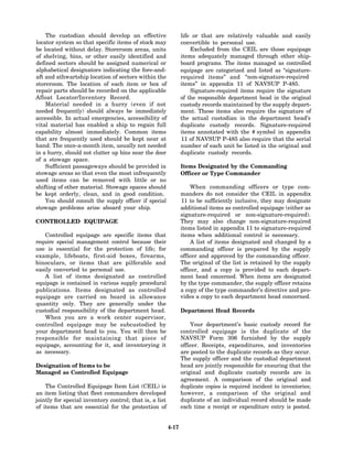 The custodian should develop an effective                   life or that are relatively valuable and easily
locator system so that specific items of stock may              convertible to personal use.
be located without delay. Storeroom areas, units                    Excluded from the CEIL are those equipage
of shelving, bins, or other easily identified and               items adequately managed through other ship-
defined sectors should be assigned numerical or                 board programs. The items managed as controlled
alphabetical designators indicating the fore-and-               equipage are categorized and listed as “signature-
aft and athwartship location of sectors within the              required items” and “non-signature-required
storeroom. The location of each item or box of                  items” in appendix 11 of NAVSUP P-485.
repair parts should be recorded on the applicable                   Signature-required items require the signature
Afloat Locator/Inventory Record.                                of the responsible department head in the original
    Material needed in a hurry (even if not                     custody records maintained by the supply depart-
needed frequently) should always be immediately                 ment. These items also require the signature of
accessible. In actual emergencies, accessibility of             the actual custodian in the department head’s
vital material has enabled a ship to regain full                duplicate custody records. Signature-required
capability almost immediately. Common items                     items annotated with the # symbol in appendix
that are frequently used should be kept near at                 11 of NAVSUP P-485 also require that the serial
hand. The once-a-month item, usually not needed                 number of each unit be listed in the original and
in a hurry, should not clutter up bins near the door            duplicate custody records.
of a stowage space.
    Sufficient passageways should be provided in                Items Designated by the Commanding
stowage areas so that even the most infrequently                Officer or Type Commander
used items can be removed with little or no
shifting of other material. Stowage spaces should                   When commanding officers or type com-
be kept orderly, clean, and in good condition.                  manders do not consider the CEIL in appendix
    You should consult the supply officer if special            11 to be sufficiently inclusive, they may designate
stowage problems arise aboard your ship.                        additional items as controlled equipage (either as
                                                                signature-required or non-signature-required).
CONTROLLED EQUIPAGE                                             They may also change non-signature-required
                                                                items listed in appendix 11 to signature-required
   Controlled equipage are specific items that                  items when additional control is necessary.
require special management control because their                    A list of items designated and changed by a
use is essential for the protection of life; for                commanding officer is prepared by the supply
example, lifeboats, first-aid boxes, firearms,                  officer and approved by the commanding officer.
binoculars, or items that are pilferable and                    The original of the list is retained by the supply
easily converted to personal use.                               officer, and a copy is provided to each depart-
   A list of items designated as controlled                     ment head concerned. When items are designated
equipage is contained in various supply procedural              by the type commander, the supply officer retains
publications. Items designated as controlled                    a copy of the type commander’s directive and pro-
equipage are carried on board in allowance                      vides a copy to each department head concerned.
quantity only. They are generally under the
custodial responsibility of the department head.                Department Head Records
   When you are a work center supervisor,
controlled equipage may be subcustodied by                          Your department’s basic custody record for
your department head to you. You will then be                   controlled equipage is the duplicate of the
responsible for maintaining that piece of                       NAVSUP Form 306 furnished by the supply
equipage, accounting for it, and inventorying it                officer. Receipts, expenditures, and inventories
as necessary.                                                   are posted to the duplicate records as they occur.
                                                                The supply officer and the custodial department
Designation of Items to be                                      head are jointly responsible for ensuring that the
Managed as Controlled Equipage                                  original and duplicate custody records are in
                                                                agreement. A comparison of the original and
    The Controlled Equipage Item List (CEIL) is                 duplicate copies is required incident to inventories;
an item listing that fleet commanders developed                 however, a comparison of the original and
jointly for special inventory control; that is, a list          duplicate of an individual record should be made
of items that are essential for the protection of               each time a receipt or expenditure entry is posted.


                                                         4-17
 