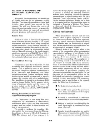 RECORDS OF EXPENDING AND                                     improve the Navy’s physical security program and
RECOVERING ACCOUNTABLE                                       to provide a method for entering serialized
MATERIAL                                                     material into a computer. The M-L-S-R program
                                                             also establishes an official interface with the FBI’s
    Accounting for the expending and recovering              National Crime Information Center (NCIC).
of supply materials is an important supply                   Further guidance, including a detailed list of items
function. Two areas of expenditures, issue and               to be reported and how to report these items, is
transfer, have already been covered in this                  contained in Reporting of Missing, Lost, Stolen,
chapter. We will now discuss the turn-in of                  or Recovered (M-L-S-R) Government Property,
items; the precious-metal recovery program; the              SECNAVINST 5500.4E.
missing, lost, stolen, or recovered government
property program; and material survey.                       SURVEY PROCEDURES

Turn-In Items                                                    When circumstances warrant, such as when
                                                             criminal action or gross negligence is indicated,
    Material in excess of allowance or department            the commanding officer’s designated represent-
needs should be returned promptly to the supply              ative may appoint a surveying officer or a survey
department. You should make every attempt to                 board. Persons who are accountable or respon-
return material in a ready-for-issue condition. If           sible for the material being surveyed should not
the preservation has been destroyed or is marginal,          be appointed as surveying officers.
re-preservation should be accomplished before                    Research action is not required when, in the
turn-in. Material returned to the supply depart-             opinion of the commanding officer or designated
ment is documented on a NAVSUP Form 1250-1                   representative, negligence is not indicated in the
(for manual afloat activities) or a DD Form 1348-1           loss, damage, or destruction of government
(for automated afloat and ashore activities).                property. It is not required if, for reasons
                                                             known to the commanding officer, negligence or
Precious-Metals Recovery                                     responsibility cannot be determined. It is also
                                                             not required if research under those conditions
    Many times in your day-to-day work, you will             would be an unnecessary administrative burden.
be working with equipment that contains precious             Research action is not usually required when a
metals. This is especially true in the Dental                person accepts responsibility for the loss, damage,
Technician, Hospital Corpsman, Photographer’s                or destruction of government property and
Mate, electronic and electrical, and some                    volunteers to reimburse the government. At the
engineering ratings. Precious metals and metal-              discretion of the commanding officer or the
bearing scraps should be separated by generic                designated representative, investigative reports
category; for example, gold, silver, and platinum.           required by other appropriate DOD component
They should then be turned in to the nearest DOD             regulations may be used in lieu of the research
property disposal facility. Further guidance on the          under the following circumstances:
reuse of precious metals and the recovery of
precious metals can be found in Recovery and
Utilization of Precious Metals, NAVSUPINST
                                                                • No death or injury is involved.
4570.23.
                                                                • exists. Itemsclaimdetermined to government
                                                                  No possible
                                                                                are
                                                                                     against the
                                                                                                  be scrap by
Missing, Lost, Stolen, or Recovered                                 an inventory manager.
Government Property Program

    The Department of the Navy has long
                                                                • unaccounted for in the repairordepartment.
                                                                  Material is cannibalized        otherwise

recognized the importance of maintaining
statistics on where, when, and how government
property was lost, stolen, or found missing and
                                                                • repair department iscannibalizedtoinhave
                                                                  Residue of material
                                                                                       considered
                                                                                                       the

how it was recovered.                                               scrap value only.
    To provide a medium for recording this
information, the government began the Missing,
Lost, Stolen or Recovered (M-L-S-R) Program in
                                                                • aSamples of petroleum productsand testing.
                                                                    laboratory for examination
                                                                                                 are sent to

1973. The ultimate goal of this program is to                       These samples are not normally returned.


                                                      4-18
 