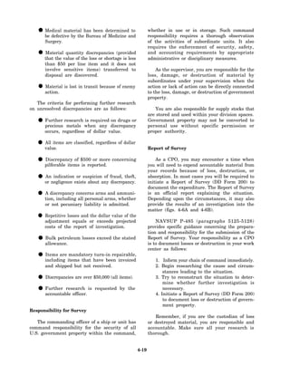 • be defective by thehas beenofdeterminedand
     Medical material
                         Bureau    Medicine
                                             to              whether in use or in storage. Such command
                                                             responsibility requires a thorough observation
      Surgery.                                               of the activities of subordinate units. It also
                                                             requires the enforcement of security, safety,
   • that the value of thediscrepancies (provided
     Material quantity
                           loss or shortage is less
                                                             and accounting requirements by appropriate
                                                             administrative or disciplinary measures.
      than $50 per line item and it does not
      involve sensitive items) transferred to                    As the supervisor, you are responsible for the
      disposal are discovered.                               loss, damage, or destruction of material by
                                                             subordinates under your supervision when the
   • action. is lost in transit because of enemy
     Material                                                action or lack of action can be directly connected
                                                             to the loss, damage, or destruction of government
                                                             property.
   The criteria for performing further research
on unresolved discrepancies are as follows:                     You are also responsible for supply stocks that
                                                             are stored and used within your division spaces.
   • precious research when any discrepancy
     Further
               metals
                       is required on drugs or               Government property may not be converted to
                                                             personal use without specific permission or
      occurs, regardless of dollar value.                    proper authority.

   • value. are classified, regardless of dollar
     All items
                                                             Report of Survey

   • pilferable items $500 or more concerning
     Discrepancy of
                      is reported.
                                                                 As a CPO, you may encounter a time when
                                                             you will need to expend accountable material from
                                                             your records because of loss, destruction, or
   • or negligence exists about any fraud, theft,
     An indication or suspicion of
                                    discrepancy.
                                                             absorption. In most cases you will be required to
                                                             initiate a Report of Survey (DD Form 200) to
                                                             document the expenditure. The Report of Survey
   • tion, includingconcerns armsarms,ammuni-
     A discrepancy
                     all personal
                                   and
                                        whether
                                                             is an official report explaining the situation.
                                                             Depending upon the circumstances, it may also
      or not pecuniary liability is admitted.                provide the results of an investigation into the
                                                             matter (figs. 4-6A and 4-6B).
   • adjustmentlosses and or exceedsvalue of the
     Repetitive
                  equals
                          the dollar
                                      projected                  NAVSUP P-485 (paragraphs 5125-5128)
      costs of the report of investigation.                  provides specific guidance concerning the prepara-
                                                             tion and responsibility for the submission of the
   • allowance. losses exceed the stated
     Bulk petroleum                                          Report of Survey. Your responsibility as a CPO
                                                             is to document losses or destruction in your work
                                                             center as follows:
   • including items that have been invoiced
     Items are mandatory turn-in repairable,
                                                                1. Inform your chain of command immediately.
      and shipped but not received.                             2. Begin researching the cause and circum-
                                                                    stances leading to the situation.
   • Discrepancies are over $50,000 (all items).                3. Try to reconstruct the situation to deter-
                                                                    mine whether further investigation is
   • accountable officer. is requested by the
     Further research                                               necessary.
                                                                4. Initiate a Report of Survey (DD Form 200)
                                                                    to document loss or destruction of govern-
                                                                    ment property.
Responsibility for Survey
                                                                Remember, if you are the custodian of loss
   The commanding officer of a ship or unit has              or destroyed material, you are responsible and
command responsibility for the security of all               accountable. Make sure all your research is
U.S. government property within the command,                 thorough.


                                                      4-19
 